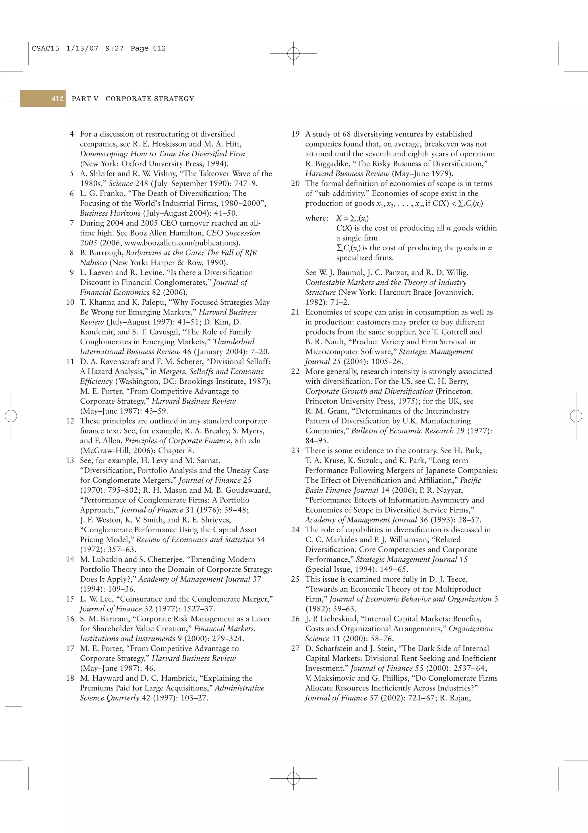 CSAC15 1/13/07 9:27 Page 412




    412    PART V    CORPORATE STRATEGY




           4 For a discussion of restructuring of diversiﬁed             19 A study of 68 diversifying ventures by established
             companies, see R. E. Hoskisson and M. A. Hitt,                 companies found that, on average, breakeven was not
             Downscoping: How to Tame the Diversiﬁed Firm                   attained until the seventh and eighth years of operation:
             (New York: Oxford University Press, 1994).                     R. Biggadike, “The Risky Business of Diversiﬁcation,”
           5 A. Shleifer and R. W Vishny, “The Takeover Wave of the
                                  .                                         Harvard Business Review (May–June 1979).
             1980s,” Science 248 ( July–September 1990): 747–9.          20 The formal deﬁnition of economies of scope is in terms
           6 L. G. Franko, “The Death of Diversiﬁcation: The                of “sub-additivity.” Economies of scope exist in the
             Focusing of the World’s Industrial Firms, 1980–2000”,          production of goods x1, x2, . . . , xn, if C(X) < ∑i Ci(xi)
             Business Horizons ( July–August 2004): 41–50.
                                                                              where: X = ∑ i (xi)
           7 During 2004 and 2005 CEO turnover reached an all-
                                                                                     C(X) is the cost of producing all n goods within
             time high. See Booz Allen Hamilton, CEO Succession
                                                                                     a single ﬁrm
             2005 (2006, www.boozallen.com/publications).
                                                                                     ∑iCi(xi) is the cost of producing the goods in n
           8 B. Burrough, Barbarians at the Gate: The Fall of RJR
                                                                                     specialized ﬁrms.
             Nabisco (New York: Harper & Row, 1990).
           9 L. Laeven and R. Levine, “Is there a Diversiﬁcation              See W J. Baumol, J. C. Panzar, and R. D. Willig,
                                                                                    .
             Discount in Financial Conglomerates,” Journal of                 Contestable Markets and the Theory of Industry
             Financial Economics 82 (2006).                                   Structure (New York: Harcourt Brace Jovanovich,
          10 T. Khanna and K. Palepu, “Why Focused Strategies May             1982): 71–2.
             Be Wrong for Emerging Markets,” Harvard Business            21   Economies of scope can arise in consumption as well as
             Review ( July–August 1997): 41–51; D. Kim, D.                    in production: customers may prefer to buy different
             Kandemir, and S. T. Cavusgil, “The Role of Family                products from the same supplier. See T. Cottrell and
             Conglomerates in Emerging Markets,” Thunderbird                  B. R. Nault, “Product Variety and Firm Survival in
             International Business Review 46 ( January 2004): 7–20.          Microcomputer Software,” Strategic Management
          11 D. A. Ravenscraft and F. M. Scherer, “Divisional Selloff:        Journal 25 (2004): 1005–26.
             A Hazard Analysis,” in Mergers, Selloffs and Economic       22   More generally, research intensity is strongly associated
             Efﬁciency ( Washington, DC: Brookings Institute, 1987);          with diversiﬁcation. For the US, see C. H. Berry,
             M. E. Porter, “From Competitive Advantage to                     Corporate Growth and Diversiﬁcation (Princeton:
             Corporate Strategy,” Harvard Business Review                     Princeton University Press, 1975); for the UK, see
             (May–June 1987): 43–59.                                          R. M. Grant, “Determinants of the Interindustry
          12 These principles are outlined in any standard corporate          Pattern of Diversiﬁcation by U.K. Manufacturing
             ﬁnance text. See, for example, R. A. Brealey, S. Myers,          Companies,” Bulletin of Economic Research 29 (1977):
             and F. Allen, Principles of Corporate Finance, 8th edn           84–95.
             (McGraw-Hill, 2006): Chapter 8.                             23   There is some evidence to the contrary. See H. Park,
          13 See, for example, H. Levy and M. Sarnat,                         T. A. Kruse, K. Suzuki, and K. Park, “Long-term
             “Diversiﬁcation, Portfolio Analysis and the Uneasy Case          Performance Following Mergers of Japanese Companies:
             for Conglomerate Mergers,” Journal of Finance 25                 The Effect of Diversiﬁcation and Afﬁliation,” Paciﬁc
             (1970): 795–802; R. H. Mason and M. B. Goudzwaard,               Basin Finance Journal 14 (2006); P R. Nayyar,
                                                                                                                  .
             “Performance of Conglomerate Firms: A Portfolio                  “Performance Effects of Information Asymmetry and
             Approach,” Journal of Finance 31 (1976): 39– 48;                 Economies of Scope in Diversiﬁed Service Firms,”
             J. F. Weston, K. V Smith, and R. E. Shrieves,
                               .                                              Academy of Management Journal 36 (1993): 28–57.
             “Conglomerate Performance Using the Capital Asset           24   The role of capabilities in diversiﬁcation is discussed in
             Pricing Model,” Review of Economics and Statistics 54            C. C. Markides and P J. Williamson, “Related
                                                                                                    .
             (1972): 357–63.                                                  Diversiﬁcation, Core Competencies and Corporate
          14 M. Lubatkin and S. Chetterjee, “Extending Modern                 Performance,” Strategic Management Journal 15
             Portfolio Theory into the Domain of Corporate Strategy:          (Special Issue, 1994): 149–65.
             Does It Apply?,” Academy of Management Journal 37           25   This issue is examined more fully in D. J. Teece,
             (1994): 109–36.                                                  “Towards an Economic Theory of the Multiproduct
          15 L. W Lee, “Coinsurance and the Conglomerate Merger,”
                   .                                                          Firm,” Journal of Economic Behavior and Organization 3
             Journal of Finance 32 (1977): 1527–37.                           (1982): 39–63.
          16 S. M. Bartram, “Corporate Risk Management as a Lever        26   J. P Liebeskind, “Internal Capital Markets: Beneﬁts,
                                                                                  .
             for Shareholder Value Creation,” Financial Markets,              Costs and Organizational Arrangements,” Organization
             Institutions and Instruments 9 (2000): 279–324.                  Science 11 (2000): 58–76.
          17 M. E. Porter, “From Competitive Advantage to                27   D. Scharfstein and J. Stein, “The Dark Side of Internal
             Corporate Strategy,” Harvard Business Review                     Capital Markets: Divisional Rent Seeking and Inefﬁcient
             (May–June 1987): 46.                                             Investment,” Journal of Finance 55 (2000): 2537– 64;
          18 M. Hayward and D. C. Hambrick, “Explaining the                   V Maksimovic and G. Phillips, “Do Conglomerate Firms
                                                                               .
             Premiums Paid for Large Acquisitions,” Administrative            Allocate Resources Inefﬁciently Across Industries?”
             Science Quarterly 42 (1997): 103–27.                             Journal of Finance 57 (2002): 721– 67; R. Rajan,
 