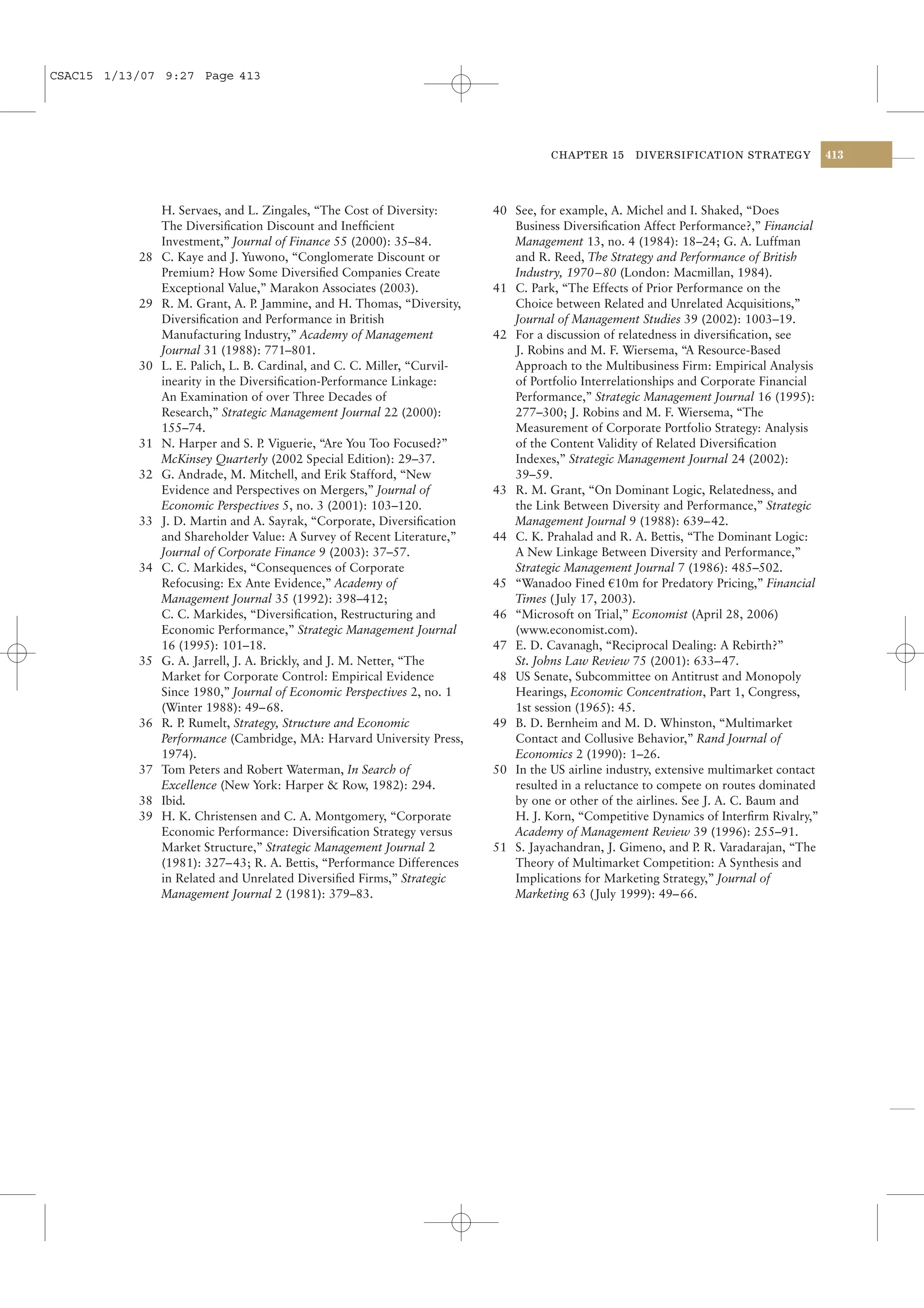 CSAC15 1/13/07 9:27 Page 413




                                                                                     CHAPTER 15      DIVERSIFICATION STRATEGY             413




                H. Servaes, and L. Zingales, “The Cost of Diversity:       40 See, for example, A. Michel and I. Shaked, “Does
                The Diversiﬁcation Discount and Inefﬁcient                    Business Diversiﬁcation Affect Performance?,” Financial
                Investment,” Journal of Finance 55 (2000): 35–84.             Management 13, no. 4 (1984): 18–24; G. A. Luffman
           28   C. Kaye and J. Yuwono, “Conglomerate Discount or              and R. Reed, The Strategy and Performance of British
                Premium? How Some Diversiﬁed Companies Create                 Industry, 1970– 80 (London: Macmillan, 1984).
                Exceptional Value,” Marakon Associates (2003).             41 C. Park, “The Effects of Prior Performance on the
           29   R. M. Grant, A. P Jammine, and H. Thomas, “Diversity,
                                   .                                          Choice between Related and Unrelated Acquisitions,”
                Diversiﬁcation and Performance in British                     Journal of Management Studies 39 (2002): 1003–19.
                Manufacturing Industry,” Academy of Management             42 For a discussion of relatedness in diversiﬁcation, see
                Journal 31 (1988): 771–801.                                   J. Robins and M. F. Wiersema, “A Resource-Based
           30   L. E. Palich, L. B. Cardinal, and C. C. Miller, “Curvil-      Approach to the Multibusiness Firm: Empirical Analysis
                inearity in the Diversiﬁcation-Performance Linkage:           of Portfolio Interrelationships and Corporate Financial
                An Examination of over Three Decades of                       Performance,” Strategic Management Journal 16 (1995):
                Research,” Strategic Management Journal 22 (2000):            277–300; J. Robins and M. F. Wiersema, “The
                155–74.                                                       Measurement of Corporate Portfolio Strategy: Analysis
           31   N. Harper and S. P Viguerie, “Are You Too Focused?”
                                     .                                        of the Content Validity of Related Diversiﬁcation
                McKinsey Quarterly (2002 Special Edition): 29–37.             Indexes,” Strategic Management Journal 24 (2002):
           32   G. Andrade, M. Mitchell, and Erik Stafford, “New              39–59.
                Evidence and Perspectives on Mergers,” Journal of          43 R. M. Grant, “On Dominant Logic, Relatedness, and
                Economic Perspectives 5, no. 3 (2001): 103–120.               the Link Between Diversity and Performance,” Strategic
           33   J. D. Martin and A. Sayrak, “Corporate, Diversiﬁcation        Management Journal 9 (1988): 639–42.
                and Shareholder Value: A Survey of Recent Literature,”     44 C. K. Prahalad and R. A. Bettis, “The Dominant Logic:
                Journal of Corporate Finance 9 (2003): 37–57.                 A New Linkage Between Diversity and Performance,”
           34   C. C. Markides, “Consequences of Corporate                    Strategic Management Journal 7 (1986): 485–502.
                Refocusing: Ex Ante Evidence,” Academy of                  45 “Wanadoo Fined a10m for Predatory Pricing,” Financial
                Management Journal 35 (1992): 398–412;                        Times ( July 17, 2003).
                C. C. Markides, “Diversiﬁcation, Restructuring and         46 “Microsoft on Trial,” Economist (April 28, 2006)
                Economic Performance,” Strategic Management Journal           (www.economist.com).
                16 (1995): 101–18.                                         47 E. D. Cavanagh, “Reciprocal Dealing: A Rebirth?”
           35   G. A. Jarrell, J. A. Brickly, and J. M. Netter, “The          St. Johns Law Review 75 (2001): 633– 47.
                Market for Corporate Control: Empirical Evidence           48 US Senate, Subcommittee on Antitrust and Monopoly
                Since 1980,” Journal of Economic Perspectives 2, no. 1        Hearings, Economic Concentration, Part 1, Congress,
                (Winter 1988): 49– 68.                                        1st session (1965): 45.
           36   R. P Rumelt, Strategy, Structure and Economic
                    .                                                      49 B. D. Bernheim and M. D. Whinston, “Multimarket
                Performance (Cambridge, MA: Harvard University Press,         Contact and Collusive Behavior,” Rand Journal of
                1974).                                                        Economics 2 (1990): 1–26.
           37   Tom Peters and Robert Waterman, In Search of               50 In the US airline industry, extensive multimarket contact
                Excellence (New York: Harper & Row, 1982): 294.               resulted in a reluctance to compete on routes dominated
           38   Ibid.                                                         by one or other of the airlines. See J. A. C. Baum and
           39   H. K. Christensen and C. A. Montgomery, “Corporate            H. J. Korn, “Competitive Dynamics of Interﬁrm Rivalry,”
                Economic Performance: Diversiﬁcation Strategy versus          Academy of Management Review 39 (1996): 255–91.
                Market Structure,” Strategic Management Journal 2          51 S. Jayachandran, J. Gimeno, and P R. Varadarajan, “The
                                                                                                                  .
                (1981): 327– 43; R. A. Bettis, “Performance Differences       Theory of Multimarket Competition: A Synthesis and
                in Related and Unrelated Diversiﬁed Firms,” Strategic         Implications for Marketing Strategy,” Journal of
                Management Journal 2 (1981): 379–83.                          Marketing 63 ( July 1999): 49–66.
 