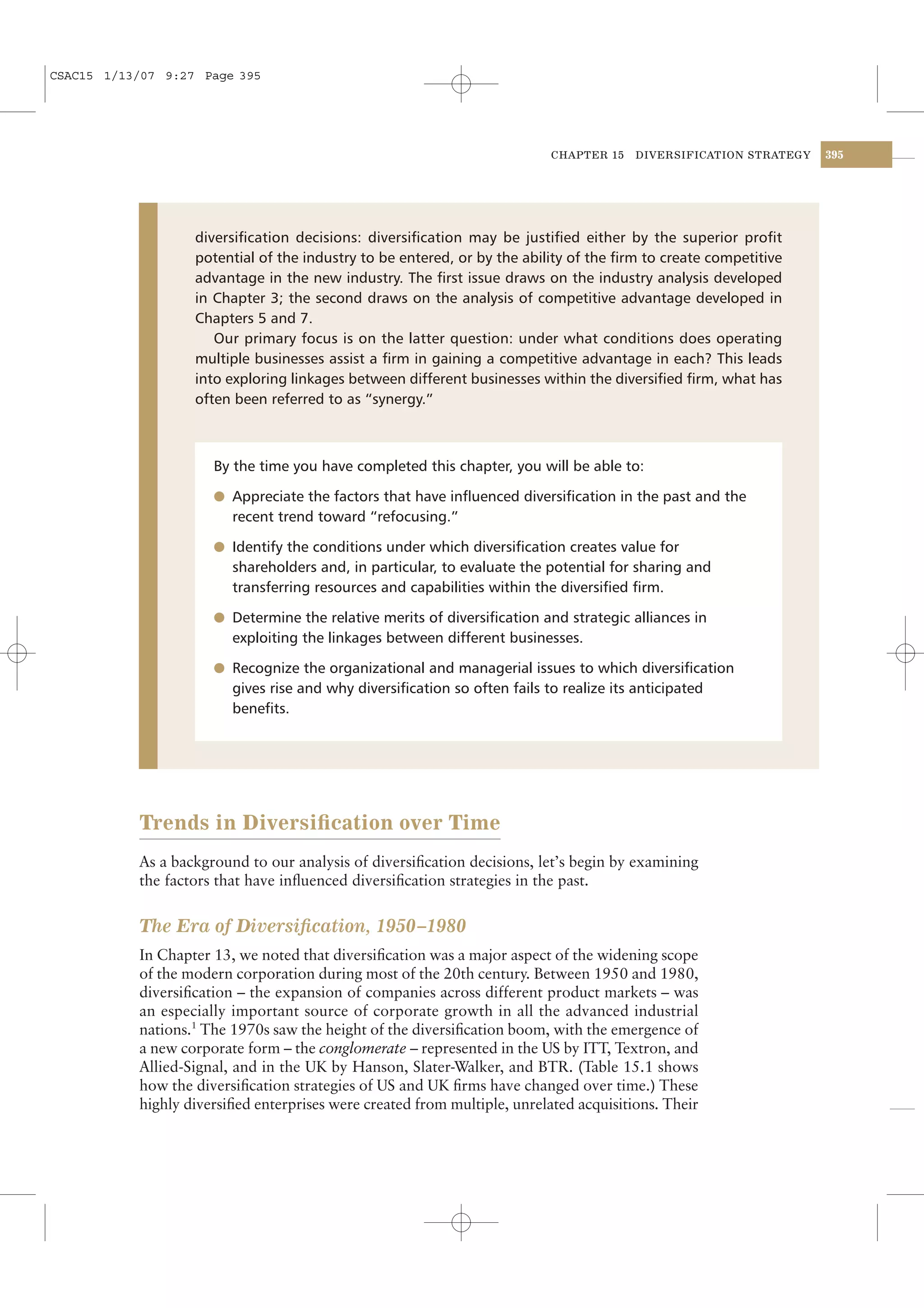 CSAC15 1/13/07 9:27 Page 395




                                                                           CHAPTER 15    DIVERSIFICATION STRATEGY   395




                   diversiﬁcation decisions: diversiﬁcation may be justiﬁed either by the superior proﬁt
                   potential of the industry to be entered, or by the ability of the ﬁrm to create competitive
                   advantage in the new industry. The ﬁrst issue draws on the industry analysis developed
                   in Chapter 3; the second draws on the analysis of competitive advantage developed in
                   Chapters 5 and 7.
                      Our primary focus is on the latter question: under what conditions does operating
                   multiple businesses assist a ﬁrm in gaining a competitive advantage in each? This leads
                   into exploring linkages between different businesses within the diversiﬁed ﬁrm, what has
                   often been referred to as “synergy.”



                      By the time you have completed this chapter, you will be able to:

                      l Appreciate the factors that have inﬂuenced diversiﬁcation in the past and the
                         recent trend toward “refocusing.”

                      l Identify the conditions under which diversiﬁcation creates value for
                         shareholders and, in particular, to evaluate the potential for sharing and
                         transferring resources and capabilities within the diversiﬁed ﬁrm.

                      l Determine the relative merits of diversiﬁcation and strategic alliances in
                         exploiting the linkages between different businesses.

                      l Recognize the organizational and managerial issues to which diversiﬁcation
                         gives rise and why diversiﬁcation so often fails to realize its anticipated
                         beneﬁts.




           Trends in Diversiﬁcation over Time
           As a background to our analysis of diversiﬁcation decisions, let’s begin by examining
           the factors that have inﬂuenced diversiﬁcation strategies in the past.


           The Era of Diversiﬁcation, 1950–1980
           In Chapter 13, we noted that diversiﬁcation was a major aspect of the widening scope
           of the modern corporation during most of the 20th century. Between 1950 and 1980,
           diversiﬁcation – the expansion of companies across different product markets – was
           an especially important source of corporate growth in all the advanced industrial
           nations.1 The 1970s saw the height of the diversiﬁcation boom, with the emergence of
           a new corporate form – the conglomerate – represented in the US by ITT, Textron, and
           Allied-Signal, and in the UK by Hanson, Slater-Walker, and BTR. (Table 15.1 shows
           how the diversiﬁcation strategies of US and UK ﬁrms have changed over time.) These
           highly diversiﬁed enterprises were created from multiple, unrelated acquisitions. Their
 