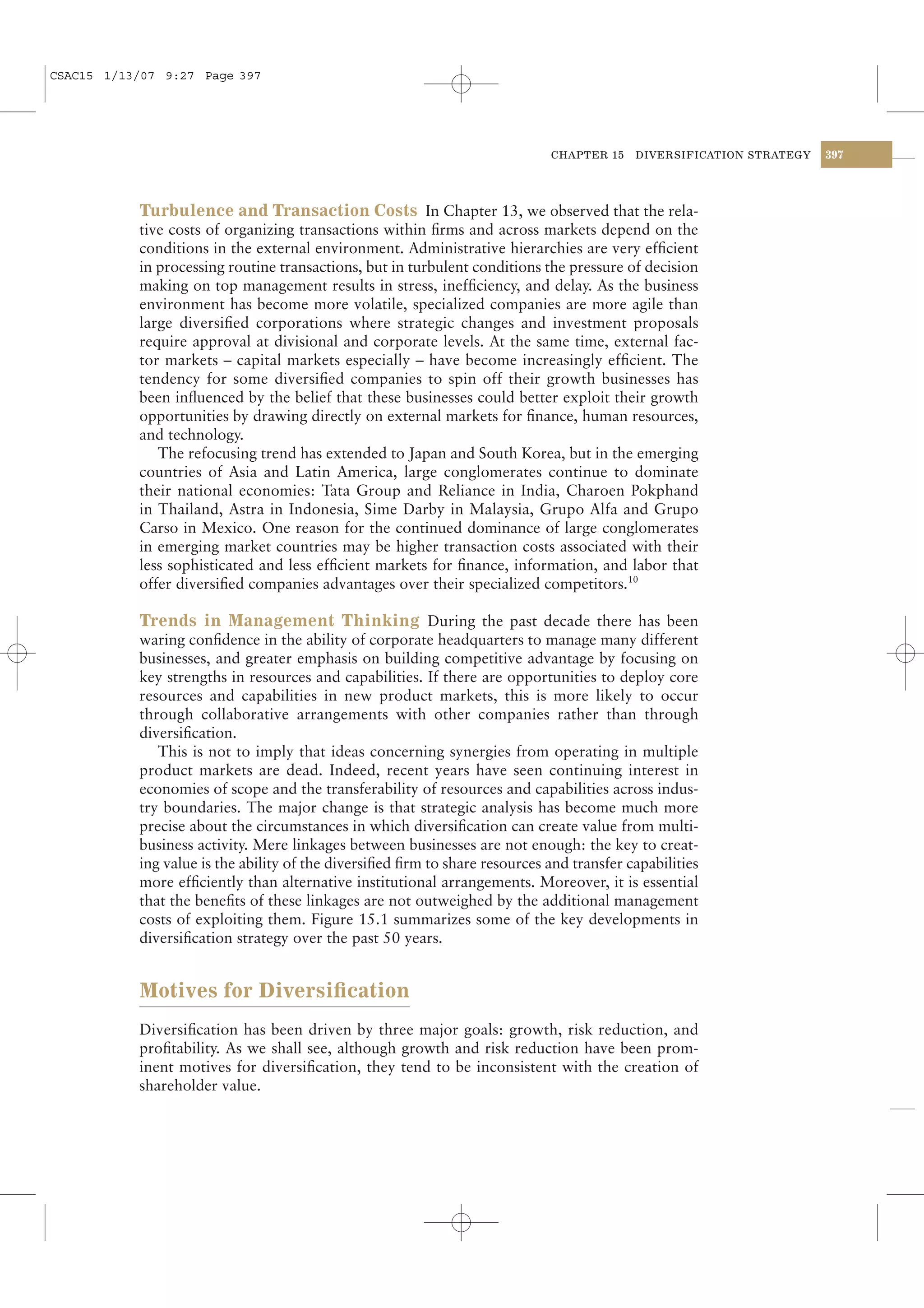 CSAC15 1/13/07 9:27 Page 397




                                                                              CHAPTER 15   DIVERSIFICATION STRATEGY   397




           Turbulence and Transaction Costs In Chapter 13, we observed that the rela-
           tive costs of organizing transactions within ﬁrms and across markets depend on the
           conditions in the external environment. Administrative hierarchies are very efﬁcient
           in processing routine transactions, but in turbulent conditions the pressure of decision
           making on top management results in stress, inefﬁciency, and delay. As the business
           environment has become more volatile, specialized companies are more agile than
           large diversiﬁed corporations where strategic changes and investment proposals
           require approval at divisional and corporate levels. At the same time, external fac-
           tor markets – capital markets especially – have become increasingly efﬁcient. The
           tendency for some diversiﬁed companies to spin off their growth businesses has
           been inﬂuenced by the belief that these businesses could better exploit their growth
           opportunities by drawing directly on external markets for ﬁnance, human resources,
           and technology.
              The refocusing trend has extended to Japan and South Korea, but in the emerging
           countries of Asia and Latin America, large conglomerates continue to dominate
           their national economies: Tata Group and Reliance in India, Charoen Pokphand
           in Thailand, Astra in Indonesia, Sime Darby in Malaysia, Grupo Alfa and Grupo
           Carso in Mexico. One reason for the continued dominance of large conglomerates
           in emerging market countries may be higher transaction costs associated with their
           less sophisticated and less efﬁcient markets for ﬁnance, information, and labor that
           offer diversiﬁed companies advantages over their specialized competitors.10

           Trends in Management Thinking During the past decade there has been
           waring conﬁdence in the ability of corporate headquarters to manage many different
           businesses, and greater emphasis on building competitive advantage by focusing on
           key strengths in resources and capabilities. If there are opportunities to deploy core
           resources and capabilities in new product markets, this is more likely to occur
           through collaborative arrangements with other companies rather than through
           diversiﬁcation.
              This is not to imply that ideas concerning synergies from operating in multiple
           product markets are dead. Indeed, recent years have seen continuing interest in
           economies of scope and the transferability of resources and capabilities across indus-
           try boundaries. The major change is that strategic analysis has become much more
           precise about the circumstances in which diversiﬁcation can create value from multi-
           business activity. Mere linkages between businesses are not enough: the key to creat-
           ing value is the ability of the diversiﬁed ﬁrm to share resources and transfer capabilities
           more efﬁciently than alternative institutional arrangements. Moreover, it is essential
           that the beneﬁts of these linkages are not outweighed by the additional management
           costs of exploiting them. Figure 15.1 summarizes some of the key developments in
           diversiﬁcation strategy over the past 50 years.


           Motives for Diversiﬁcation
           Diversiﬁcation has been driven by three major goals: growth, risk reduction, and
           proﬁtability. As we shall see, although growth and risk reduction have been prom-
           inent motives for diversiﬁcation, they tend to be inconsistent with the creation of
           shareholder value.
 