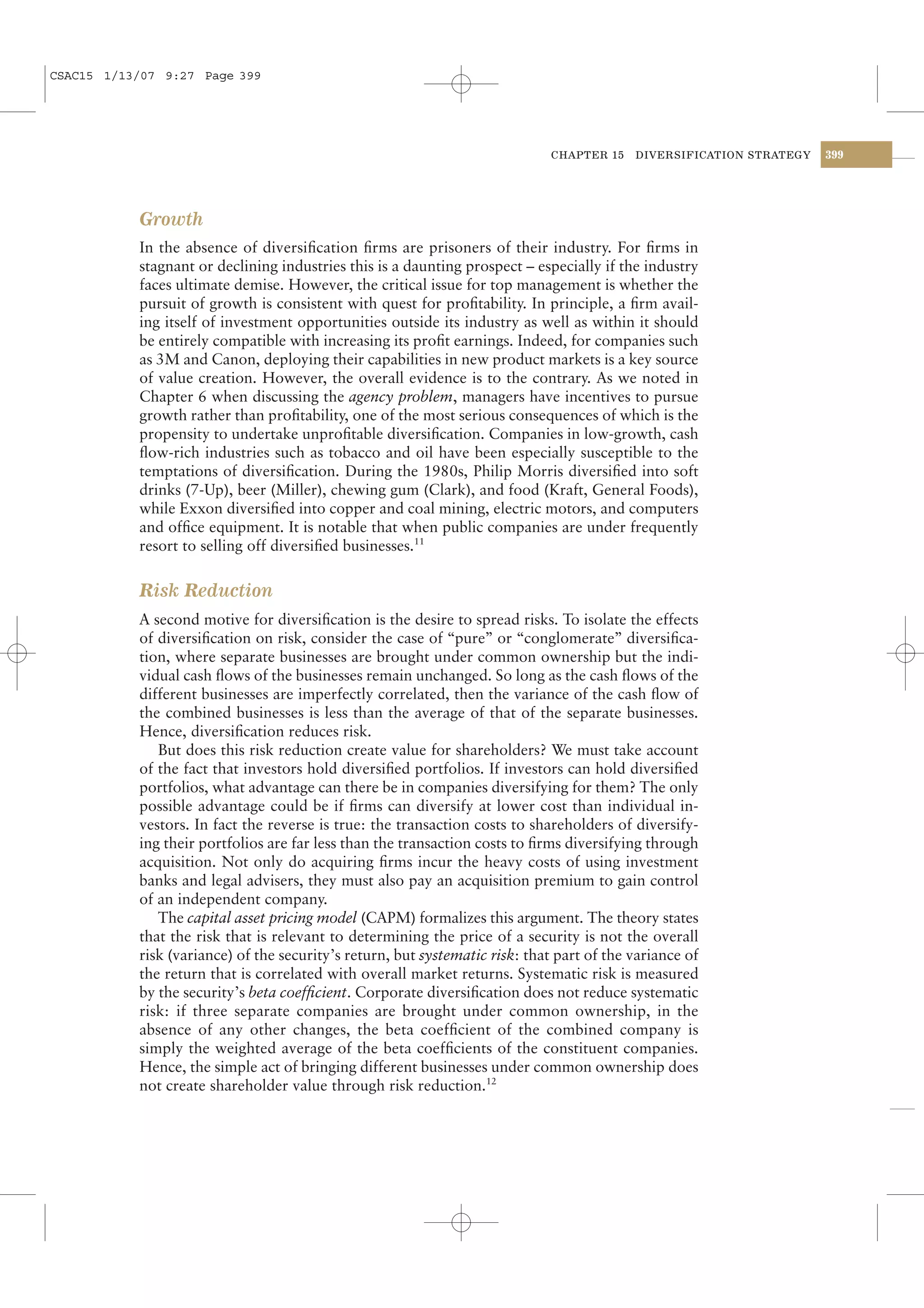 CSAC15 1/13/07 9:27 Page 399




                                                                              CHAPTER 15   DIVERSIFICATION STRATEGY   399




           Growth
           In the absence of diversiﬁcation ﬁrms are prisoners of their industry. For ﬁrms in
           stagnant or declining industries this is a daunting prospect – especially if the industry
           faces ultimate demise. However, the critical issue for top management is whether the
           pursuit of growth is consistent with quest for proﬁtability. In principle, a ﬁrm avail-
           ing itself of investment opportunities outside its industry as well as within it should
           be entirely compatible with increasing its proﬁt earnings. Indeed, for companies such
           as 3M and Canon, deploying their capabilities in new product markets is a key source
           of value creation. However, the overall evidence is to the contrary. As we noted in
           Chapter 6 when discussing the agency problem, managers have incentives to pursue
           growth rather than proﬁtability, one of the most serious consequences of which is the
           propensity to undertake unproﬁtable diversiﬁcation. Companies in low-growth, cash
           ﬂow-rich industries such as tobacco and oil have been especially susceptible to the
           temptations of diversiﬁcation. During the 1980s, Philip Morris diversiﬁed into soft
           drinks (7-Up), beer (Miller), chewing gum (Clark), and food (Kraft, General Foods),
           while Exxon diversiﬁed into copper and coal mining, electric motors, and computers
           and ofﬁce equipment. It is notable that when public companies are under frequently
           resort to selling off diversiﬁed businesses.11

           Risk Reduction
           A second motive for diversiﬁcation is the desire to spread risks. To isolate the effects
           of diversiﬁcation on risk, consider the case of “pure” or “conglomerate” diversiﬁca-
           tion, where separate businesses are brought under common ownership but the indi-
           vidual cash ﬂows of the businesses remain unchanged. So long as the cash ﬂows of the
           different businesses are imperfectly correlated, then the variance of the cash ﬂow of
           the combined businesses is less than the average of that of the separate businesses.
           Hence, diversiﬁcation reduces risk.
              But does this risk reduction create value for shareholders? We must take account
           of the fact that investors hold diversiﬁed portfolios. If investors can hold diversiﬁed
           portfolios, what advantage can there be in companies diversifying for them? The only
           possible advantage could be if ﬁrms can diversify at lower cost than individual in-
           vestors. In fact the reverse is true: the transaction costs to shareholders of diversify-
           ing their portfolios are far less than the transaction costs to ﬁrms diversifying through
           acquisition. Not only do acquiring ﬁrms incur the heavy costs of using investment
           banks and legal advisers, they must also pay an acquisition premium to gain control
           of an independent company.
              The capital asset pricing model (CAPM) formalizes this argument. The theory states
           that the risk that is relevant to determining the price of a security is not the overall
           risk (variance) of the security’s return, but systematic risk: that part of the variance of
           the return that is correlated with overall market returns. Systematic risk is measured
           by the security’s beta coefﬁcient. Corporate diversiﬁcation does not reduce systematic
           risk: if three separate companies are brought under common ownership, in the
           absence of any other changes, the beta coefﬁcient of the combined company is
           simply the weighted average of the beta coefﬁcients of the constituent companies.
           Hence, the simple act of bringing different businesses under common ownership does
           not create shareholder value through risk reduction.12
 