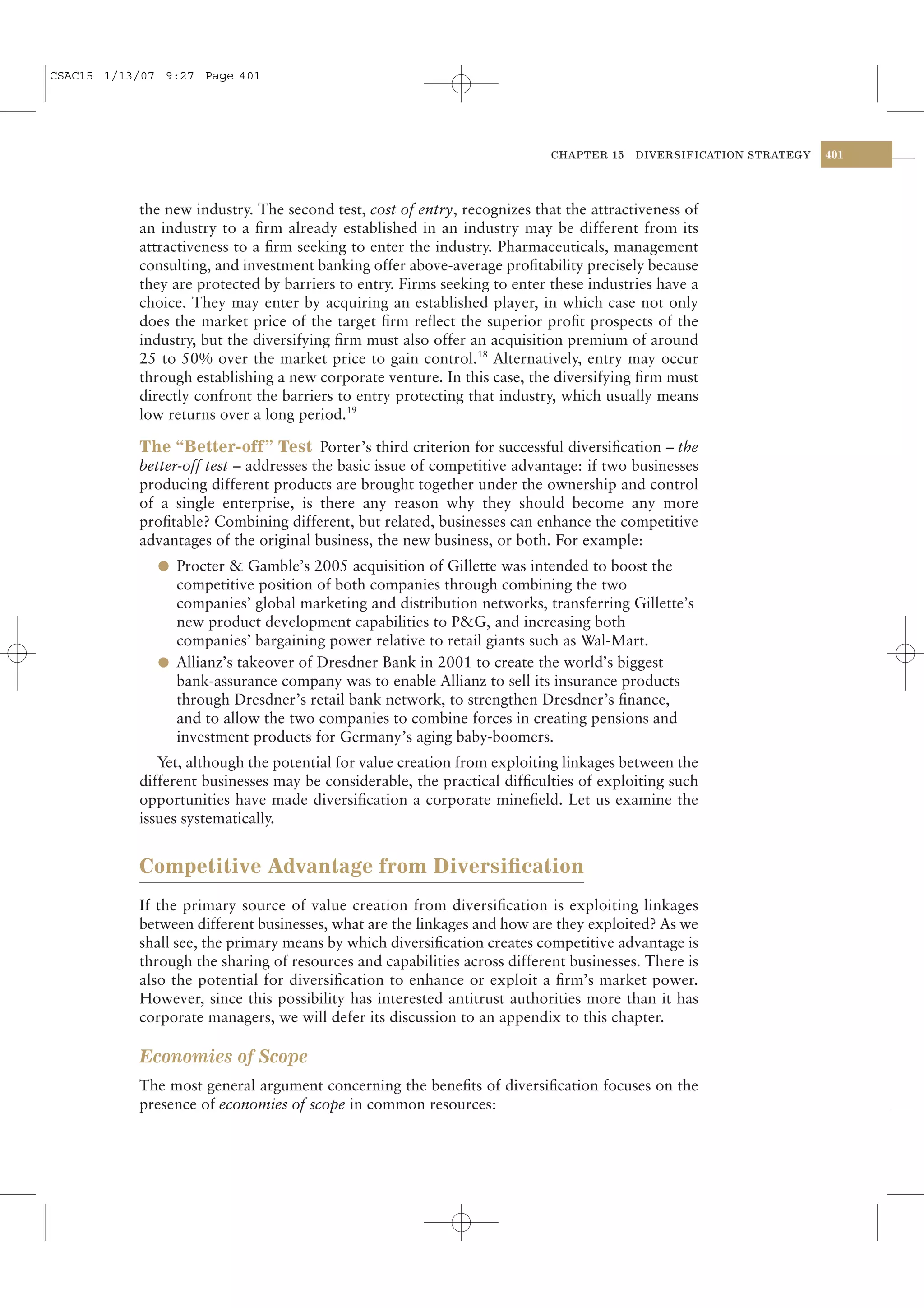 CSAC15 1/13/07 9:27 Page 401




                                                                           CHAPTER 15   DIVERSIFICATION STRATEGY   401




           the new industry. The second test, cost of entry, recognizes that the attractiveness of
           an industry to a ﬁrm already established in an industry may be different from its
           attractiveness to a ﬁrm seeking to enter the industry. Pharmaceuticals, management
           consulting, and investment banking offer above-average proﬁtability precisely because
           they are protected by barriers to entry. Firms seeking to enter these industries have a
           choice. They may enter by acquiring an established player, in which case not only
           does the market price of the target ﬁrm reﬂect the superior proﬁt prospects of the
           industry, but the diversifying ﬁrm must also offer an acquisition premium of around
           25 to 50% over the market price to gain control.18 Alternatively, entry may occur
           through establishing a new corporate venture. In this case, the diversifying ﬁrm must
           directly confront the barriers to entry protecting that industry, which usually means
           low returns over a long period.19

           The “Better-off” Test Porter’s third criterion for successful diversiﬁcation – the
           better-off test – addresses the basic issue of competitive advantage: if two businesses
           producing different products are brought together under the ownership and control
           of a single enterprise, is there any reason why they should become any more
           proﬁtable? Combining different, but related, businesses can enhance the competitive
           advantages of the original business, the new business, or both. For example:
              l Procter & Gamble’s 2005 acquisition of Gillette was intended to boost the
                competitive position of both companies through combining the two
                companies’ global marketing and distribution networks, transferring Gillette’s
                new product development capabilities to P&G, and increasing both
                companies’ bargaining power relative to retail giants such as Wal-Mart.
              l Allianz’s takeover of Dresdner Bank in 2001 to create the world’s biggest
                bank-assurance company was to enable Allianz to sell its insurance products
                through Dresdner’s retail bank network, to strengthen Dresdner’s ﬁnance,
                and to allow the two companies to combine forces in creating pensions and
                investment products for Germany’s aging baby-boomers.
              Yet, although the potential for value creation from exploiting linkages between the
           different businesses may be considerable, the practical difﬁculties of exploiting such
           opportunities have made diversiﬁcation a corporate mineﬁeld. Let us examine the
           issues systematically.


           Competitive Advantage from Diversiﬁcation
           If the primary source of value creation from diversiﬁcation is exploiting linkages
           between different businesses, what are the linkages and how are they exploited? As we
           shall see, the primary means by which diversiﬁcation creates competitive advantage is
           through the sharing of resources and capabilities across different businesses. There is
           also the potential for diversiﬁcation to enhance or exploit a ﬁrm’s market power.
           However, since this possibility has interested antitrust authorities more than it has
           corporate managers, we will defer its discussion to an appendix to this chapter.

           Economies of Scope
           The most general argument concerning the beneﬁts of diversiﬁcation focuses on the
           presence of economies of scope in common resources:
 