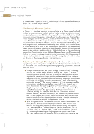 CSAC16 1/13/07 9:27 Page 426




    426   PART V   CORPORATE STRATEGY




                          of “input control”; corporate ﬁnancial control – especially the setting of performance
                          targets – is a form of “output control.”


                          The Strategic Planning System
                          In Chapter 1, I identiﬁed corporate strategy as being set at the corporate level and
                          business strategy as set at the business level. In reality, business strategies are formu-
                          lated jointly by corporate and divisional managers. In most diversiﬁed, divisionalized
                          companies, business strategies are initiated by divisional managers and the role of cor-
                          porate managers is to probe, appraise, amend, and approve divisional strategy pro-
                          posals. The critical issue for corporate management is to create a strategy-making
                          process that reconciles the decentralized decision making essential to fostering ﬂex-
                          ibility, responsiveness, and a sense of ownership at the business level, with the ability
                          of the corporate level to bring to bear its knowledge, perspective, and responsibility
                          for the shareholder interest. Achieving an optimal blend of business-level initiative and
                          corporate-level guidance and discipline is a difﬁcult challenge for the multibusiness
                          corporation. Common to the success of General Electric, Exxon Mobil, Samsung, and
                          Unilever is a system of strategic management that has managed this difﬁcult tradeoff
                          between business initiative and corporate control. Strategy Capsule 16.1 describes
                          key elements of the strategic planning process at Exxon.

                          Rethinking the Strategic Planning System For the past 25 years the stra-
                          tegic planning systems of large ﬁrms have been bombarded by criticism from academics
                          and consultants. Two features of corporate strategic planning systems have attracted
                          particular scorn:
                            l Strategic planning systems don’t make strategy. Ever since Henry Mintzberg
                              attacked the “rational design” school of strategy (see Chapter 1), strategic
                              planning systems have been castigated as ineffective for formulating strategy.
                              In particular, formalized strategic planning has been viewed as the enemy of
                              ﬂexibility, creativity, and entrepreneurship. Marakon consultants Mankins and
                              Steele have observed that “strategic planning doesn’t really inﬂuence most
                              companies’ strategy.”16 The principal reasons are its rigid annual cycle and its
                              preoccupation with business unit plans – as a result “senior executives . . .
                              make the decisions that really shape their companies’ strategies . . . outside
                              the planning process typically in an ad hoc fashion without rigorous analysis
                              or productive debate.” The approach they identify at companies such as
                              Microsoft, Boeing, and Textron is what they call “continuous, decision-
                              oriented planning” where the emphasis is, ﬁrst, on analyzing the critical issues
                              that face the company and, second, on decision making. The central feature
                              of the process is that the top management team – the executive committee –
                              becomes the key drivers of the strategy-making process.
                            l Weak strategy execution. A major theme of recent years has been the need for
                              more effective strategy execution by large companies. This means a more
                              effective linkage between strategic planning and operational management.
                              Larry Bossidy and Ram Charan point to the key role of milestones that can
                              “. . . bring reality to a strategic plan.”17 Thus, to keep Honeywell’s strategy
                              for cost cutting in its automotive business on track, managers developed
                              short- and medium-term milestones for shifting production overseas. As was
 