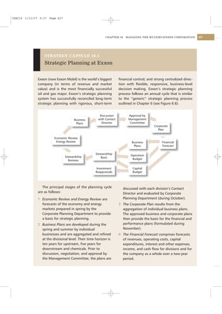 CSAC16 1/13/07 9:27 Page 427




                                                          CHAPTER 16    MANAGING THE MULTIBUSINESS CORPORATION        427




                  STRATEGY CAPSULE 16.1

                  Strategic Planning at Exxon


              Exxon (now Exxon Mobil) is the world’s biggest        ﬁnancial control; and strong centralized direc-
              company (in terms of revenue and market               tion with ﬂexible, responsive, business-level
              value) and is the most ﬁnancially successful          decision making. Exxon’s strategic planning
              oil and gas major. Exxon’s strategic planning         process follows an annual cycle that is similar
              system has successfully reconciled long-term          to the “generic” strategic planning process
              strategic planning with rigorous, short-term          outlined in Chapter 6 (see Figure 6.6).


                                                      Discussion          Approval by
                                     Business        with Contact         Management
                                      Plans            Director            Committee
                                                                                          Corporate
                                                                                            Plan

                        Economic Review
                         Energy Review                                      Business           Financial
                                                                             Plans             Forecast

                                                   Stewardship             Operation
                               Stewardship            Basis
                                 Reviews                                    Budget


                                                    Investment              Capital
                                                   Reappraisals             Budget




                 The principal stages of the planning cycle            discussed with each division’s Contact
              are as follows:                                          Director and evaluated by Corporate
              1 Economic Review and Energy Review are                  Planning Department (during October).
                forecasts of the economy and energy                 3 The Corporate Plan results from the
                markets prepared in spring by the                     aggregation of individual business plans.
                Corporate Planning Department to provide              The approved business and corporate plans
                a basis for strategic planning.                       then provide the basis for the ﬁnancial and
              2 Business Plans are developed during the               performance plans (formulated during
                spring and summer by individual                       November).
                businesses and are aggregated and reﬁned            4 The Financial Forecast comprises forecasts
                at the divisional level. Their time horizon is        of revenues, operating costs, capital
                ten years for upstream, ﬁve years for                 expenditures, interest and other expenses,
                downstream and chemicals. Prior to                    income, and cash ﬂow for divisions and for
                discussion, negotiation, and approval by              the company as a whole over a two-year
                the Management Committee, the plans are               period.
 