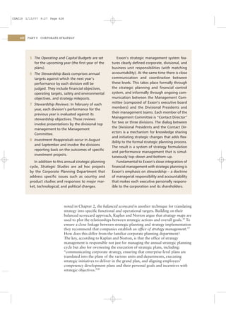 CSAC16 1/13/07 9:27 Page 428




    428   PART V   CORPORATE STRATEGY




           5 The Operating and Capital Budgets are set            Exxon’s strategic management system fea-
             for the upcoming year (the ﬁrst year of the      tures clearly deﬁned corporate, divisional, and
             plans).                                          business unit responsibilities (with matching
           6 The Stewardship Basis comprises annual           accountability). At the same time there is close
             targets against which the next year’s            communication and coordination between
             performance by each division will be             these levels. This takes place formally through
             judged. They include ﬁnancial objectives,        the strategic planning and ﬁnancial control
             operating targets, safety and environmental      system, and informally through ongoing com-
             objectives, and strategy mileposts.              munication between the Management Com-
                                                              mittee (composed of Exxon’s executive board
           7 Stewardship Reviews. In February of each
                                                              members) and the Divisional Presidents and
             year, each division’s performance for the
                                                              their management teams. Each member of the
             previous year is evaluated against its
                                                              Management Committee is “Contact Director”
             stewardship objectives. These reviews
                                                              for two or three divisions. The dialog between
             involve presentations by the divisional top
                                                              the Divisional Presidents and the Contact Dir-
             management to the Management
                                                              ectors is a mechanism for knowledge sharing
             Committee.
                                                              and initiating strategic changes that adds ﬂex-
           8 Investment Reappraisals occur in August
                                                              ibility to the formal strategic planning process.
             and September and involve the divisions
                                                              The result is a system of strategy formulation
             reporting back on the outcomes of speciﬁc
                                                              and performance management that is simul-
             investment projects.
                                                              taneously top–down and bottom–up.
              In addition to this annual strategic planning       Fundamental to Exxon’s close integration of
           cycle, Strategic Studies are ad hoc projects       ﬁnancial management with strategic planning is
           by the Corporate Planning Department that          Exxon’s emphasis on stewardship – a doctrine
           address speciﬁc issues such as country and         of managerial responsibility and accountability
           product studies and responses to major mar-        that makes each executive personally respons-
           ket, technological, and political changes.         ible to the corporation and its shareholders.




                                noted in Chapter 2, the balanced scorecard is another technique for translating
                                strategy into speciﬁc functional and operational targets. Building on their
                                balanced scorecard approach, Kaplan and Norton argue that strategy maps are
                                used to plot the relationships between strategic actions and overall goals.18 To
                                ensure a close linkage between strategic planning and strategy implementation
                                they recommend that companies establish an ofﬁce of strategy management.19
                                How does this differ from the familiar corporate planning department?
                                The key, according to Kaplan and Norton, is that the ofﬁce of strategy
                                management is responsible not just for managing the annual strategic planning
                                cycle but also for overseeing the execution of strategic plans, including:
                                “communicating corporate strategy, ensuring that enterprise-level plans are
                                translated into the plans of the various units and departments, executing
                                strategic initiatives to deliver in the grand plan, and aligning employees’
                                competency development plans and their personal goals and incentives with
                                strategic objectives.”20
 