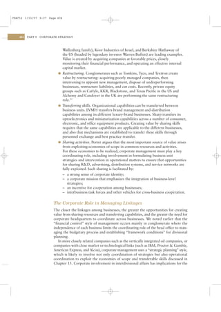 CSAC16 1/13/07 9:27 Page 434




    434   PART V   CORPORATE STRATEGY




                              Wallenberg family), Koor Industries of Israel, and Berkshire Hathaway of
                              the US (headed by legendary investor Warren Buffett) are leading examples.
                              Value is created by acquiring companies at favorable prices, closely
                              monitoring their ﬁnancial performance, and operating an effective internal
                              capital market.
                            l Restructuring. Conglomerates such as Tomkins, Tyco, and Textron create
                              value by restructuring: acquiring poorly managed companies, then
                              intervening to appoint new management, dispose of underperforming
                              businesses, restructure liabilities, and cut costs. Recently, private equity
                              groups such as Carlyle, KKR, Blackstone, and Texas Paciﬁc in the US and
                              Alchemy and Candover in the UK are performing the same restructuring
                              role.33
                            l Transferring skills. Organizational capabilities can be transferred between
                              business units. LVMH transfers brand management and distribution
                              capabilities among its different luxury-brand businesses. Sharp transfers its
                              optoelectronics and miniaturization capabilities across a number of consumer,
                              electronic, and ofﬁce equipment products. Creating value by sharing skills
                              requires that the same capabilities are applicable to the different businesses,
                              and also that mechanisms are established to transfer these skills through
                              personnel exchange and best practice transfer.
                            l Sharing activities. Porter argues that the most important source of value arises
                              from exploiting economies of scope in common resources and activities.
                              For these economies to be realized, corporate management must play a key
                              coordinating role, including involvement in formulating business unit
                              strategies and intervention in operational matters to ensure that opportunities
                              for sharing R&D, advertising, distribution systems, and service networks are
                              fully exploited. Such sharing is facilitated by:
                              – a strong sense of corporate identity;
                              – a corporate mission that emphasizes the integration of business-level
                                 strategies;
                              – an incentive for cooperation among businesses;
                              – interbusiness task forces and other vehicles for cross-business cooperation.


                          The Corporate Role in Managing Linkages
                          The closer the linkages among businesses, the greater the opportunities for creating
                          value from sharing resources and transferring capabilities, and the greater the need for
                          corporate headquarters to coordinate across businesses. We noted earlier that the
                          “ﬁnancial control” style of management occurs mainly in conglomerate where the
                          independence of each business limits the coordinating role of the head ofﬁce to man-
                          aging the budgetary process and establishing “framework conditions” for divisional
                          planning.
                             In more closely related companies such as the vertically integrated oil companies, or
                          companies with close market or technological links (such as IBM, Procter & Gamble,
                          American Express, and Alcoa), corporate management uses a “strategic planning” style,
                          which is likely to involve not only coordination of strategies but also operational
                          coordination to exploit the economies of scope and transferable skills discussed in
                          Chapter 15. Corporate involvement in interdivisional affairs has implications for the
 