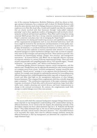 CSAC16 1/13/07 9:27 Page 435




                                                           CHAPTER 16    MANAGING THE MULTIBUSINESS CORPORATION   435




           size of the corporate headquarters. Berkshire Hathaway, which has almost no link-
           ages among its businesses, has a corporate staff of about 50. Hewlett-Packard, with
           about the same sales but much closer linkages between its divisions, has close to 3,000
           employees at its Palo Alto head ofﬁce. Goold and Campbell note that the companies
           that are closely involved with their businesses through “value-added corporate
           parenting” tend to have signiﬁcant numbers of headquarters staff involved in devel-
           oping key technical and functional capabilities. Thus, Pﬁzer and Corning have strong
           corporate R&D groups; Dow has a strong corporate manufacturing function; and
           Virgin’s corporate team plays a key role in managing the Virgin brand.34
              Opportunities for sharing and transferring resources and capabilities may require
           ad hoc organizational arrangements such as cross-divisional task forces. Such task
           forces might be formed for the introduction and dissemination of total quality man-
           agement, to reengineer ﬁnancial management practices, to promote fast-cycle new
           product development, to coordinate business development in China, and so on.
              CEOs can use their authority to launch corporate-wide initiatives to encourage
           divisional managers to exploit interbusiness linkages and to take account of company-
           wide issues in their strategies and operating decisions. These initiatives provide a key
           mechanism for disseminating strategic changes, best practices, and management
           innovations.35 At General Electric, Jack Welch was an especially effective exponent
           of corporate initiatives as a means of driving organizational change. These were built
           around communicable and compelling slogans such as “GE’s growth engine,” “bound-
           arylessness,” “six-sigma quality,” and “destroy-your-business-dot-com.”
              Exploiting linkages between businesses requires careful management, and this
           imposes costs. Though Porter may be right that the potential for value creation increases
           as a company moves from a loose, “portfolio management” strategy toward the more
           integrated, “shared activity” strategy, it is not apparent that this potential is always
           realized. For example, most attempts at exploiting the potential for cross-selling across
           different businesses have yielded disappointing results, especially in ﬁnancial services.36
           Lorsch and Allen shed light on the management implications of close linkages
           between businesses. They compared three conglomerates with three vertically integrated
           paper companies.37 The coordination requirements of the paper companies resulted
           in greater involvement of head ofﬁce staff in divisional operations, larger head ofﬁce
           staffs, more complex planning and control devices, and lower responsiveness to
           change in the external environment. By contrast, the conglomerates made little
           attempt to exploit linkages even if they were present:
              The conglomerate ﬁrms we had studied seemed to be achieving appreciable
              degrees of ﬁnancial and managerial synergy but little or no operating synergy.
              Some of the ﬁrms saw little immediate payoff in this operating synergy; others
              met with little success in attempting to achieve it.38
              The success with which the corporate headquarters manages linkages between busi-
           nesses depends on top management’s understanding of the commonalities among its
           different businesses. As we noted in the last chapter, the underlying rationale of the
           diversiﬁed company has been called dominant logic by C. K. Prahalad and Richard
           Bettis.39 They deﬁne dominant logic as “the way in which managers conceptualize the
           business and make critical resource allocation decisions.” For a diversiﬁed business
           to be successful, they argue, there must be sufﬁcient strategic similarity among the
           different businesses so that top management can administer the corporation with a
           single dominant logic.
 