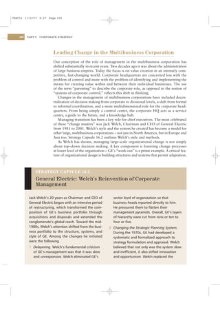 CSAC16 1/13/07 9:27 Page 436




    436   PART V   CORPORATE STRATEGY




                          Leading Change in the Multibusiness Corporation
                          Our conception of the role of management in the multibusiness corporation has
                          shifted substantially in recent years. Two decades ago it was about the administration
                          of large business empires. Today the focus is on value creation in an intensely com-
                          petitive, fast-changing world. Corporate headquarters are concerned less with the
                          problem of control and more with the problem of identifying and implementing the
                          means for creating value within and between their individual businesses. The use
                          of the term “parenting” to describe the corporate role, as opposed to the notion of
                          “systems of corporate control,” reﬂects this shift in thinking.
                              Changes in the management of multibusiness corporations have included decen-
                          tralization of decision making from corporate to divisional levels, a shift from formal
                          to informal coordination, and a more multidimensional role for the corporate head-
                          quarters. From being simply a control center, the corporate HQ acts as a service
                          center, a guide to the future, and a knowledge hub.
                              Managing transition has been a key role for chief executives. The most celebrated
                          of these “change masters” was Jack Welch, Chairman and CEO of General Electric
                          from 1981 to 2001. Welch’s style and the system he created has become a model for
                          other large, multibusiness corporations – not just in North America, but in Europe and
                          Asia too. Strategy Capsule 16.2 outlines Welch’s style and methods.
                              As Welch has shown, managing large-scale organizational change is not simply
                          about top–down decision making. A key component is fostering change processes
                          at lower level of the organization – GE’s “work-out” is a prime example. A critical fea-
                          ture of organizational design is building structures and systems that permit adaptation.



               STRATEGY CAPSULE 16.2

               General Electric: Welch’s Reinvention of Corporate
               Management

           Jack Welch’s 20 years as Chairman and CEO of          sector level of organization so that
           General Electric began with an intensive period       business heads reported directly to him.
           of restructuring, which transformed the com-          He pressured them to ﬂatten their
           position of GE’s business portfolio through           management pyramids. Overall, GE’s layers
           acquisitions and disposals and extended the           of hierarchy were cut from nine or ten to
           conglomerate’s global reach. Toward the mid-          four or ﬁve.
           1980s, Welch’s attention shifted from the busi-    2 Changing the Strategic Planning System.
           ness portfolio to the structure, systems, and        During the 1970s, GE had developed a
           style of GE. Among the changes he initiated          systematic and formalized approach to
           were the following.                                  strategy formulation and appraisal. Welch
           1 Delayering. Welch’s fundamental criticism          believed that not only was the system slow
             of GE’s management was that it was slow            and inefﬁcient, it also stiﬂed innovation
             and unresponsive. Welch eliminated GE’s            and opportunism. Welch replaced the
 