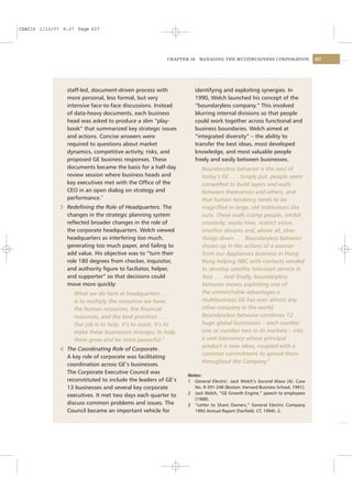 CSAC16 1/13/07 9:27 Page 437




                                                          CHAPTER 16    MANAGING THE MULTIBUSINESS CORPORATION               437




                staff-led, document-driven process with                identifying and exploiting synergies. In
                more personal, less formal, but very                   1990, Welch launched his concept of the
                intensive face-to-face discussions. Instead            “boundaryless company.” This involved
                of data-heavy documents, each business                 blurring internal divisions so that people
                head was asked to produce a slim “play-                could work together across functional and
                book” that summarized key strategic issues             business boundaries. Welch aimed at
                and actions. Concise answers were                      “integrated diversity” – the ability to
                required to questions about market                     transfer the best ideas, most developed
                dynamics, competitive activity, risks, and             knowledge, and most valuable people
                proposed GE business responses. These                  freely and easily between businesses.
                documents became the basis for a half-day                Boundaryless behavior is the soul of
                review session where business heads and                  today’s GE . . . Simply put, people seem
                key executives met with the Ofﬁce of the                 compelled to build layers and walls
                CEO in an open dialog on strategy and                    between themselves and others, and
                performance.1                                            that human tendency tends to be
              3 Redeﬁning the Role of Headquarters. The                  magniﬁed in large, old institutions like
                changes in the strategic planning system                 ours. These walls cramp people, inhibit
                reﬂected broader changes in the role of                  creativity, waste time, restrict vision,
                the corporate headquarters. Welch viewed                 smother dreams and, above all, slow
                headquarters as interfering too much,                    things down . . . Boundaryless behavior
                generating too much paper, and failing to                shows up in the actions of a woman
                add value. His objective was to “turn their              from our Appliances business in Hong
                role 180 degrees from checker, inquisitor,               Kong helping NBC with contacts needed
                and authority ﬁgure to faciliator, helper,               to develop satellite television service in
                and supporter” so that decisions could                   Asia . . . And ﬁnally, boundaryless
                move more quickly:                                       behavior means exploiting one of
                   What we do here at headquarters . . .                 the unmatchable advantages a
                   is to multiply the resources we have,                 multibusiness GE has over almost any
                   the human resources, the ﬁnancial                     other company in the world.
                   resources, and the best practices . . .               Boundaryless behavior combines 12
                   Our job is to help, it’s to assist, it’s to           huge global businesses – each number
                   make these businesses stronger, to help               one or number two in its markets – into
                   them grow and be more powerful.2                      a vast laboratory whose principal
                                                                         product is new ideas, coupled with a
              4 The Coordinating Role of Corporate.
                                                                         common commitment to spread them
                A key role of corporate was facilitating
                                                                         throughout the Company.3
                coordination across GE’s businesses.
                The Corporate Executive Council was
                                                                 Notes:
                reconstituted to include the leaders of GE’s     1 General Electric: Jack Welch’s Second Wave (A), Case
                13 businesses and several key corporate             No. 9-391-248 (Boston: Harvard Business School, 1991).
                                                                 2 Jack Welch, “GE Growth Engine,” speech to employees
                executives. It met two days each quarter to
                                                                    (1988).
                discuss common problems and issues. The          3 “Letter to Share Owners,” General Electric Company
                Council became an important vehicle for             1993 Annual Report (Fairﬁeld, CT, 1994): 2.
 