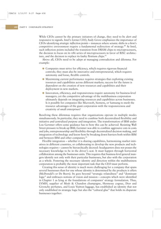 CSAC16 1/13/07 9:27 Page 438




    438   PART V   CORPORATE STRATEGY




                          While CEOs cannot be the primary initiators of change, they need to be alert and
                          responsive to signals. Intel’s former CEO, Andy Grove emphasizes the importance of
                          CEOs identifying strategic inﬂection points – instances where seismic shifts in a ﬁrm’s
                          competitive environment require a fundamental redirection of strategy.40 At Intel,
                          such inﬂection points included the transition from DRAM chips to microprocessors,
                          the decision to focus on its x86 series of microprocessors in favor of RISC architec-
                          ture, and the decision to replace its faulty Pentium chips.41
                             Above all, CEOs need to be adept at managing contradiction and dilemma. For
                          example:

                            l Companies must strive for efﬁciency, which requires rigorous ﬁnancial
                              controls; they must also be innovative and entrepreneurial, which requires
                              autonomy and loose, ﬂexible controls.
                            l Maximizing current performance requires strategies that exploiting existing
                              resources and capabilities across different markets; success for the future is
                              dependent on the creation of new resources and capabilities and their
                              deployment in new markets.
                            l Innovation, efﬁciency, and responsiveness require autonomy for business-level
                              managers; yet the competitive advantage of the multibusiness corporation
                              ultimately depends on integrating resources and capabilities across businesses.
                              Is it possible for companies like Microsoft, Siemens, or Samsung to mesh the
                              resource advantages of the giant corporation with the responsiveness and
                              creativity of small enterprises?

                          Resolving these dilemmas requires that organizations operate in multiple modes
                          simultaneously. In particular, they need to combine both decentralized ﬂexibility and
                          initiative and centralized purpose and integration. The transformation of IBM under
                          Lou Gerstner offers some guidance has to how this can be achieved. Resisting Wall
                          Street pressure to break up IBM, Gerstner was able to combine aggressive cuts in costs
                          and jobs, entrepreneurship and ﬂexibility through decentralized decision making, and
                          integration of technology and know-how by breaking down barriers both within IBM
                          and between IBM and other companies.42
                             Flexible integration – whether it is sharing capabilities, harmonizing market initi-
                          atives in different countries, or collaborating to develop the new products and tech-
                          nologies requires – cannot be hierarchically decreed: headquarters does not posses the
                          necessary knowledge to be in the driver’s seat. It must happen through horizontal
                          collaboration among the businesses units. This requires that business-level general man-
                          gers identify not only with their particular businesses, but also with the corporation
                          as a whole. Fostering the necessary identity and direction within the multibusiness
                          corporation is probably the most important task that the CEO must perform.
                             Creating this sense of identity is much more challenging for a company that spans
                          several businesses than for one whose identity is determined by the products it offers
                          (McDonald’s or De Beers). Its goes beyond “strategic relatedness” and “dominant
                          logic” and embraces notions of vision and mission – concepts which were identiﬁed
                          in Chapter 1 as lying at the foundations of companies’ strategy formulation. Thus,
                          LVMH, supplier of Moët & Chandon champagne, Hennessy cognac, Dior and
                          Givenchy perfumes, and Louis Vuitton luggage, has established an identity that not
                          only established its strategic logic but also the “cultural glue” that holds its disparate
                          businesses together:
 