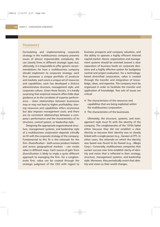 CSAC16 1/13/07 9:27 Page 440




    440   PART V   CORPORATE STRATEGY




            Summary
            Formulating and implementating corporate                 business prospects and company valuation, and
            strategy in the multibusiness company presents           the ability to operate a highly efﬁcient internal
            issues of almost impenetrable complexity. We             capital market. Hence, organization and manage-
            can classify ﬁrms in different strategic types but,      ment systems should be oriented toward a clear
            ultimately, it is impossible to offer generic recom-     separation of business levels on corporate deci-
            mendations for how a multibusiness company               sions and a highly effective system for budgetary
            should implement its corporate strategy: each            control and project evaluation. For a technology-
            ﬁrm possesses a unique portfolio of products             based diversiﬁed corporation, value is created
            and markets; each owns a unique set of resources         through the transfer and integration of know-
            and capabilities; each has developed a distinct          ledge, ideas, and expertise. The company must be
            administrative structure, management style, and          organized in order to facilitate the transfer and
            corporate culture. Given these factors, it is hardly     application of knowledge. Two sets of issues are
            surprising that empirical research offers little clear   critical:
            guidance as to the correlates of superior perform-
            ance – close relationships between businesses            l The characteristics of the resources and
            may or may not lead to higher proﬁtability; shar-           capabilities that are being exploited within
            ing resources and capabilities offers economies             the multibusiness corporation.
            but also imposes management costs; and there             l The characteristics of the businesses.
            are no consistent relationships between a com-
            pany’s performance and the characteristics of its            Ultimately, the structure, systems, and man-
            structure, control system, or leadership style.          agement style must ﬁt with the identity of the
               Designing the appropriate organizational struc-       company. The conglomerates of the 1970s failed
            ture, management systems, and leadership style           either because they did not establish a clear
            of a multibusiness corporation depends critically        identity or because their identity was so closely
            on ﬁt with the corporate strategy of the company.        linked with a single person (e.g., Geneen at ITT). In
            Fundamental to this ﬁt is the rationale for the          other cases, the rationale on which the identity
            ﬁrm. Diversiﬁcation – both across product markets        was based was found to be ﬂawed (e.g., Allegis
            and across geographical markets – can create             Corp.). Conversely, multibusiness companies that
            value in different ways. Each source of gain from        sustain success over time establish clarity of iden-
            diversiﬁcation is likely to imply a quite different      tity and vision that is reﬂected in their strategy,
            approach to managing the ﬁrm. For a conglom-             structure, management systems, and leadership
            erate ﬁrm, value can be created through the              style. Moreover, they periodically revisit that iden-
            strategic judgment of the CEO with regard to             tity and vision as their world changes.
 