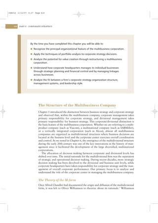 CSAC16 1/13/07 9:27 Page 416




    416   PART V   CORPORATE STRATEGY




                    By the time you have completed this chapter you will be able to:

                    l Recognize the principal organizational feature of the multibusiness corporation.

                    l Apply the techniques of portfolio analysis to corporate strategy decisions.

                    l Analyze the potential for value creation through restructuring a multibusiness
                      corporation.

                    l Understand how corporate headquarters manages its individual businesses
                      through strategic planning and ﬁnancial control and by managing linkages
                      across businesses.

                    l Analyze the ﬁt between a ﬁrm’s corporate strategy organization structure,
                      management systems, and leadership style.




                           The Structure of the Multibusiness Company
                           Chapter 1 introduced the distinction between business strategy and corporate strategy
                           and observed that, within the multibusiness company, corporate management takes
                           primary responsibility for corporate strategy, and divisional management takes
                           primary responsibility for business strategy. This corporate/divisional distinction is
                           the basis feature of the multibusiness corporation. Whether we are referring to a multi-
                           product company (such as Viacom), a multinational company (such as SABMiller),
                           or a vertically integrated corporation (such as Alcoa), almost all multibusiness
                           companies are organized as multidivisional structures where business decisions are
                           located at the business level and the corporate center exercises overall coordination
                           and control. As we noted in Chapter 6, the emergence of the multidivisional structure
                           during the early 20th century was one of the key innovations in the history of man-
                           agement since it facilitated the development of the large diversiﬁed, multinational
                           corporations.
                              The allocation of decision making between corporate and divisional levels has
                           shifted over time. The initial rationale for the multidivisional ﬁrm was the separation
                           of strategic and operational decision making. During recent decades, more strategic
                           decision making has been devolved to the divisional and business unit levels, while
                           corporate headquarters have taken responsibility for corporate strategy and the man-
                           agement of overall corporate performance. Our primary focus is to analyze and
                           understand the role of the corporate center in managing the multibusiness company.


                           The Theory of the M-form
                           Once Alfred Chandler had documented the origin and diffusion of the multidivisional
                           form, it was left to Oliver Williamson to theorize about its rationale.2 Williamson
 