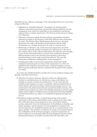 CSAC16 1/13/07 9:27 Page 417




                                                         CHAPTER 16   MANAGING THE MULTIBUSINESS CORPORATION   417




           identiﬁed four key efﬁciency advantages of the divisionalized ﬁrm (or, in his termi-
           nology, the M-form):

              1 Adaptation to “bounded rationality.” If managers are limited in their
                cognitive, information-processing, and decision-making capabilities, the top
                management team cannot be responsible for all coordination and decision
                making within a complex organization. The M-form permits decision making
                to be dispersed.
              2 Allocation of decision making. Decision-making responsibilities should be
                separated according to the frequency with which different types of decisions
                are made. The M-form allows high frequency decisions (e.g., operating
                decisions) to be made at divisional level and decisions that are made
                infrequently (e.g., strategic decisions) to be made at corporate level.
              3 Minimizing coordination costs. In the functional organization, decisions
                concerning a particular product or business area must pass up to the top of
                the company where all the relevant information and expertise can be brought
                to bear. In the divisionalized ﬁrm, so long as close coordination between
                different business areas is not necessary, most decisions concerning a
                particular business can be made at the divisional level. This eases the
                information and decision-making burden on top management.
              4 Avoiding goal conﬂict. In functional organizations, department heads
                emphasize functional goals over those of the organization as a whole. In
                multidivisional companies, divisional heads, as general managers, are more
                likely to pursue proﬁt goals that are consistent with the goals of the company
                as a whole.

              As a result, the multidivisional ﬁrm can help solve two key problems of large, man-
           agerially controlled corporations:

              l Allocation of resources. Resource allocation within any administrative
                structure is a political process in which power, status, and inﬂuence can
                triumph over purely commercial considerations.3 To the extent that the
                multidivisional company can create a competitive internal capital market in
                which capital is allocated according to ﬁnancial and strategic criteria, it can
                avoid much of the politicization inherent in purely hierarchical systems. The
                multidivisional company can achieve this through operating an internal capital
                market where budgets are linked to past and projected divisional proﬁtability,
                and individual projects are subject to a standardized appraisal and approval
                process.
              l Resolution of agency problems. A related shortcoming of the modern
                corporation is that owners (shareholders) wish to maximize the value of the
                ﬁrm, while their agents (top managers) are more interested in salaries,
                security, and power. Given the limited power of shareholders to discipline and
                replace managers, and the tendency for top management to dominate the
                board of directors, the multidivisional form may act as a partial remedy to the
                agency problem. The rationale is as follows: by acting as an interface between
                the stockholders and the divisional managers, corporate management can
                enforce adherence to proﬁt goals. With divisions designated as proﬁt centers,
                ﬁnancial performance can readily be monitored by the head ofﬁce, and
 