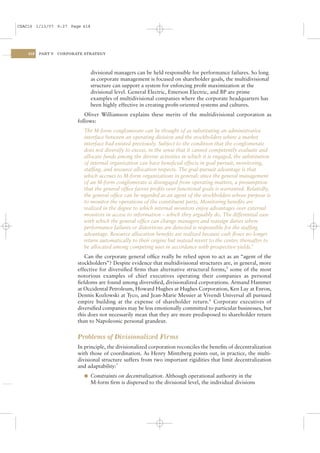 CSAC16 1/13/07 9:27 Page 418




    418   PART V   CORPORATE STRATEGY




                               divisional managers can be held responsible for performance failures. So long
                               as corporate management is focused on shareholder goals, the multidivisional
                               structure can support a system for enforcing proﬁt maximization at the
                               divisional level. General Electric, Emerson Electric, and BP are prime
                               examples of multidivisional companies where the corporate headquarters has
                               been highly effective in creating proﬁt-oriented systems and cultures.
                             Oliver Williamson explains these merits of the multidivisional corporation as
                          follows:
                            The M-form conglomerate can be thought of as substituting an administrative
                            interface between an operating division and the stockholders where a market
                            interface had existed previously. Subject to the condition that the conglomerate
                            does not diversify to excess, in the sense that it cannot competently evaluate and
                            allocate funds among the diverse activities in which it is engaged, the substitution
                            of internal organization can have beneﬁcial effects in goal pursuit, monitoring,
                            stafﬁng, and resource allocation respects. The goal-pursuit advantage is that
                            which accrues to M-form organizations in general: since the general management
                            of an M-form conglomerate is disengaged from operating matters, a presumption
                            that the general ofﬁce favors proﬁts over functional goals is warranted. Relatedly,
                            the general ofﬁce can be regarded as an agent of the stockholders whose purpose is
                            to monitor the operations of the constituent parts. Monitoring beneﬁts are
                            realized in the degree to which internal monitors enjoy advantages over external
                            monitors in access to information – which they arguably do. The differential ease
                            with which the general ofﬁce can change managers and reassign duties where
                            performance failures or distortions are detected is responsible for the stafﬁng
                            advantage. Resource allocation beneﬁts are realized because cash ﬂows no longer
                            return automatically to their origins but instead revert to the center, thereafter to
                            be allocated among competing uses in accordance with prospective yields.4
                             Can the corporate general ofﬁce really be relied upon to act as an “agent of the
                          stockholders”? Despite evidence that multidivisional structures are, in general, more
                          effective for diversiﬁed ﬁrms than alternative structural forms,5 some of the most
                          notorious examples of chief executives operating their companies as personal
                          ﬁefdoms are found among diversiﬁed, divisionalized corporations. Armand Hammer
                          at Occidental Petroleum, Howard Hughes at Hughes Corporation, Ken Lay at Enron,
                          Dennis Kozlowski at Tyco, and Jean-Marie Messier at Vivendi Universal all pursued
                          empire building at the expense of shareholder return.6 Corporate executives of
                          diversiﬁed companies may be less emotionally committed to particular businesses, but
                          this does not necessarily mean that they are more predisposed to shareholder return
                          than to Napoleonic personal grandeur.


                          Problems of Divisionalized Firms
                          In principle, the divisionalized corporation reconciles the beneﬁts of decentralization
                          with those of coordination. As Henry Mintzberg points out, in practice, the multi-
                          divisional structure suffers from two important rigidities that limit decentralization
                          and adaptability:7
                            l Constraints on decentralization. Although operational authority in the
                               M-form ﬁrm is dispersed to the divisional level, the individual divisions
 