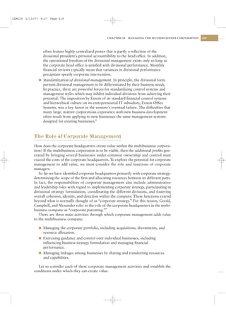 CSAC16 1/13/07 9:27 Page 419




                                                         CHAPTER 16   MANAGING THE MULTIBUSINESS CORPORATION   419




                often feature highly centralized power that is partly a reﬂection of the
                divisional president’s personal accountability to the head ofﬁce. In addition,
                the operational freedom of the divisional management exists only so long as
                the corporate head ofﬁce is satisﬁed with divisional performance. Monthly
                ﬁnancial reviews typically mean that variances in divisional performance
                precipitate speedy corporate intervention.
              l Standardization of divisional management. In principle, the divisional form
                permits divisional management to be differentiated by their business needs.
                In practice, there are powerful forces for standardizing control systems and
                management styles which may inhibit individual divisions from achieving their
                potential. The imposition by Exxon of its standard ﬁnancial control systems
                and hierarchical culture on its entrepreneurial IT subsidiary, Exxon Ofﬁce
                Systems, was a key factor in the venture’s eventual failure. The difﬁculties that
                many large, mature corporations experience with new business development
                often result from applying to new businesses the same management systems
                designed for existing businesses.8



           The Role of Corporate Management
           How does the corporate headquarters create value within the multibusiness corpora-
           tion? If the multibusiness corporation is to be viable, then the additional proﬁts gen-
           erated by bringing several businesses under common ownership and control must
           exceed the costs of the corporate headquarters. To explore the potential for corporate
           management to add value, we must consider the role and functions of corporate
           managers.
              So far we have identiﬁed corporate headquarters primarily with corporate strategy:
           determining the scope of the ﬁrm and allocating resources between its different parts.
           In fact, the responsibilities of corporate management also include administrative
           and leadership roles with regard to implementing corporate strategy, participating in
           divisional strategy formulation, coordinating the different divisions, and fostering
           overall cohesion, identity, and direction within the company. These functions extend
           beyond what is normally thought of as “corporate strategy.” For this reason, Goold,
           Campbell, and Alexander refer to the role of the corporate headquarters in the multi-
           business company as “corporate parenting.”9
              There are three main activities through which corporate management adds value
           to the multibusiness company:

              l Managing the corporate portfolio, including acquisitions, divestments, and
                resource allocation.
              l Exercising guidance and control over individual businesses, including
                inﬂuencing business strategy formulation and managing ﬁnancial
                performance.
              l Managing linkages among businesses by sharing and transferring resources
                and capabilities.

             Let us consider each of these corporate management activities and establish the
           conditions under which they can create value.
 