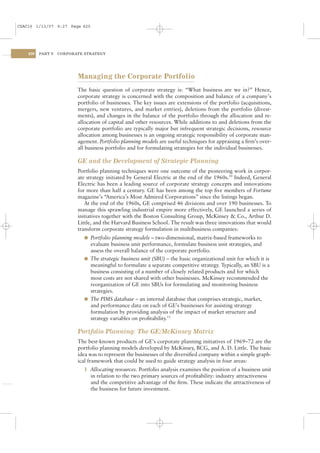 CSAC16 1/13/07 9:27 Page 420




    420   PART V   CORPORATE STRATEGY




                          Managing the Corporate Portfolio
                          The basic question of corporate strategy is: “What business are we in?” Hence,
                          corporate strategy is concerned with the composition and balance of a company’s
                          portfolio of businesses. The key issues are extensions of the portfolio (acquisitions,
                          mergers, new ventures, and market entries), deletions from the portfolio (divest-
                          ments), and changes in the balance of the portfolio through the allocation and re-
                          allocation of capital and other resources. While additions to and deletions from the
                          corporate portfolio are typically major but infrequent strategic decisions, resource
                          allocation among businesses is an ongoing strategic responsibility of corporate man-
                          agement. Portfolio planning models are useful techniques for appraising a ﬁrm’s over-
                          all business portfolio and for formulating strategies for the individual businesses.

                          GE and the Development of Strategic Planning
                          Portfolio planning techniques were one outcome of the pioneering work in corpor-
                          ate strategy initiated by General Electric at the end of the 1960s.10 Indeed, General
                          Electric has been a leading source of corporate strategy concepts and innovations
                          for more than half a century. GE has been among the top ﬁve members of Fortune
                          magazine’s “America’s Most Admired Corporations” since the listings began.
                             At the end of the 1960s, GE comprised 46 divisions and over 190 businesses. To
                          manage this sprawling industrial empire more effectively, GE launched a series of
                          initiatives together with the Boston Consulting Group, McKinsey & Co., Arthur D.
                          Little, and the Harvard Business School. The result was three innovations that would
                          transform corporate strategy formulation in multibusiness companies:
                            l Portfolio planning models – two-dimensional, matrix-based frameworks to
                              evaluate business unit performance, formulate business unit strategies, and
                              assess the overall balance of the corporate portfolio.
                            l The strategic business unit (SBU) – the basic organizational unit for which it is
                              meaningful to formulate a separate competitive strategy. Typically, an SBU is a
                              business consisting of a number of closely related products and for which
                              most costs are not shared with other businesses. McKinsey recommended the
                              reorganization of GE into SBUs for formulating and monitoring business
                              strategies.
                            l The PIMS database – an internal database that comprises strategic, market,
                              and performance data on each of GE’s businesses for assisting strategy
                              formulation by providing analysis of the impact of market structure and
                              strategy variables on proﬁtability.11

                          Portfolio Planning: The GE/McKinsey Matrix
                          The best-known products of GE’s corporate planning initiatives of 1969–72 are the
                          portfolio planning models developed by McKinsey, BCG, and A. D. Little. The basic
                          idea was to represent the businesses of the diversiﬁed company within a simple graph-
                          ical framework that could be used to guide strategy analysis in four areas:
                            1 Allocating resources. Portfolio analysis examines the position of a business unit
                              in relation to the two primary sources of proﬁtability: industry attractiveness
                              and the competitive advantage of the ﬁrm. These indicate the attractiveness of
                              the business for future investment.
 