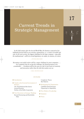 CSAC17 1/13/07 9:28 Page 443




                                                                                                     17
                Current Trends in
              Strategic Management



             In the half-century after the Second World War, the business corporation has
           brilliantly proved itself as an economic organization, i.e. a creator of wealth and
           jobs. In the next society, the biggest challenge for the large company – especially
           the multinational – will be its social legitimacy; its values, its mission, its vision.
                                           —PETER DRUCKER 1


            Becoming a successful evolver will be a major challenge for most companies . . .
                 For companies that do accept the challenge, the payoff promises to be
             considerable . . . Evolution will be the wave we ride to new levels of creativity
                        and innovation rather than the tide that washes over us.
                                          —ERIC BEINHOCKER 2




                                                  OUTLINE

           l Introduction                                     Complexity Theory
                                                              Real Options
           l Trends in the External Environment of
              Business                                    l Redesigning the Organization
              The Third Industrial Revolution                 Capability-based Structures
              Societal Pressures                              Organizing for Adaptability
              Decline of the Public Corporation
                                                          l New Modes of Leadership
           l New Directions in Strategic Thinking
                                                          l Summary
              Beyond Downsizing and Shareholder
                 Value                                    l Notes




                                                                                                          443
 