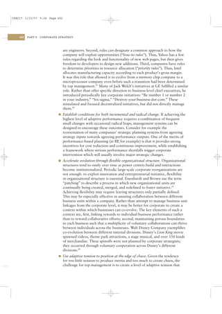 CSAC17 1/13/07 9:28 Page 452




    452   PART V   CORPORATE STRATEGY




                               are engineers. Second, rules can designate a common approach to how the
                               company will exploit opportunities (“how-to rules”). Thus, Yahoo has a few
                               rules regarding the look and functionality of new web pages, but then gives
                               freedom to developers to design new additions. Third, companies have rules
                               to determine priorities in resource allocation (“priority rules”). Thus, Intel
                               allocates manufacturing capacity according to each product’s gross margin.
                               It was this role that allowed it to evolve from a memory chip company to a
                               microprocessor company even before such a transition had been determined
                               by top management.23 Many of Jack Welch’s initiatives at GE fulﬁlled a similar
                               role. Rather than offer speciﬁc direction to business-level chief executives, he
                               introduced periodically key corporate initiatives: “Be number 1 or number 2
                               in your industry,” “Six-sigma,” “Destroy-your-business-dot-com.” These
                               stimulated and focused decentralized initiatives, but did not directly manage
                               them.24
                            l Establish conditions for both incremental and radical change. If achieving the
                               highest level of adaptive performance requires a combination of frequent
                               small changes with occasional radical leaps, management systems can be
                               designed to encourage these outcomes. Consider for example the
                               reorientation of many companies’ strategic planning systems from agreeing
                               strategy inputs towards agreeing performance outputs. One of the merits of
                               performance-based planning (at BP for example) is that it provides strong
                                                                  ,
                               incentives for cost reduction and continuous improvement, while establishing
                               a framework where serious performance shortfalls trigger corporate
                               intervention which will usually involve major strategic changes.
                            l Accelerate evolution through ﬂexible organizational structure. Organizational
                               structures tend to ossify over time as power centers build and interactions
                               become institutionalized. Periodic large-scale corporate reorganizations are
                               not enough: to exploit innovation and entrepreneurial initiative, ﬂexibility
                               in organizational structure is essential. Eisenhardt and Brown use the term
                               “patching” to describe a process in which new organizational units are
                               continually being created, merged, and redeﬁned to foster initiative.25
                               Achieving ﬂexibility may require leaving structures only partially deﬁned.
                               This may be especially effective in assisting collaboration between different
                               business units within a company. Rather than attempt to manage business unit
                               linkages from the corporate level, it may be better for corporate to create a
                               context within which businesses can co-evolve. The key elements of such a
                               context are, ﬁrst, linking rewards to individual business performance rather
                               than to reward collaborative efforts; second, maintaining porous boundaries
                               to each business such that a multiplicity of voluntary collaborations can thrive
                               between individuals across the businesses. Walt Disney Company exempliﬁes
                               co-evolution between different internal divisions. Disney’s Lion King movie
                               spawned videos, theme park attractions, a stage musical, and over 150 kinds
                               of merchandise. These spinoffs were not planned by corporate strategists;
                               they occurred through voluntary cooperation across Disney’s different
                               divisions.26
                            l Use adaptive tension to position at the edge of chaos. Given the tendency
                               for too little tension to produce inertia and too much to create chaos, the
                               challenge for top management is to create a level of adaptive tension that
 