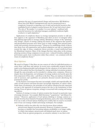 CSAC17 1/13/07 9:28 Page 453




                                                          CHAPTER 17   CURRENT TRENDS IN STRATEGIC MANAGEMENT   453




                optimizes the pace of organizational change and innovation. Bill McKelvey
                shows how Jack Welch’s management style may be interpreted from a
                complexity viewpoint as imposing a set of rules and powerful incentives that
                established levels of adaptive tension between the 1st and 2nd critical values.
                The rule of “Be number 1 or number 2 in your industry” combined with
                powerful incentives for individual managers established conditions highly
                conducive to rapid adaptation.27
              Applications of complexity theory to strategy management promise to add ana-
           lytic support to the argument of Mintzberg and others in favor of emergent rather
           than planned approaches to strategy making. Mintzberg’s critique of the “planning”
           and “design” schools of strategy making was based on the argument that intuition
           and decentralized processes were better ways to make strategy than rational frame-
           works and systematic decision processes.28 However, by establishing a body of theory
           that shows how self-organization and localized adaptation can take an organization
           toward the edge of chaos, complexity theory provides a sound intellectual basis
           for Mintzberg’s intuition. Many of the changes that have taken place in the strategic
           planning systems of large companies in recent years – reduced formality, emphasis on
           performance goals, focus on direction rather than content – are consistent with the
           tenets of complexity theory.29


           Real Options
           We noted in Chapter 2 that there are two sources of value for individual projects or
           entire ﬁrms: cash ﬂows and options. In recent years considerable progress has been
           made in developing principles and techniques for the valuation of real option values.
           Most of this analysis has been developed for valuing individual investment projects,
           though the same principles can be extended to valuing entire companies. However,
           despite these developments, our techniques of strategy analysis rest heavily upon the
           ﬁrst component of ﬁrm value – cash ﬂows to the ﬁrm. Thus, our analyses of industries
           and of resources and capabilities are primarily directed towards identifying the
           potential for proﬁts.
              As the business environment becomes increasingly volatile and unpredictable, the
           value of both projects and ﬁrms becomes increasingly dependent on option values.
           Under these circumstances, the principles of real option valuation become important
           not just to the appraisal of investment projects but also to the formulation of ﬁrm
           strategy. From an options viewpoint, strategy is concerned with creating and manag-
           ing options.
              Analysis of strategy in terms of option-creation has focused on particular types
           of strategic decisions – for example, R&D decisions,30 acquisitions,31 and alliance for-
           mation.32 However, application of real options thinking to strategic analysis at a
           broader level has been limited to broad generalizations, such as the value of ﬂexibility.
           If we are to take on board options thinking more widely, then we need to reconsider
           most of our core strategy models and strategy techniques. For example:
              l Industry analysis has taken the view that decisions about industry
                attractiveness depend on proﬁt potential. However, if industry structure
                becomes so unstable that forecasting industry proﬁtability is no longer viable,
                it is likely that industry attractiveness will depend much more on option
                value. From an options perspective, an attractive industry is one that is rich
 