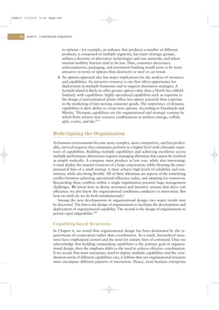 CSAC17 1/13/07 9:28 Page 454




    454   PART V   CORPORATE STRATEGY




                               in options – for example, an industry that produces a number of different
                               products, is comprised of multiple segments, has many strategic groups,
                               utilizes a diversity of alternative technologies and raw materials, and where
                               internal mobility barriers tend to be low. Thus, consumer electronics,
                               semiconductors, packaging, and investment banking would seem to be more
                               attractive in terms of options than electricity or steel or car rental.
                             l An options approach also has major implications for the analysis of resources
                               and capabilities. An attractive resource is one that offers opportunies for
                               deployment in multiple businesses and to support alternative strategies. A
                               Scottish island is likely to offer greater option value than a North Sea oilﬁeld.
                               Similarly with capabilities: highly specialized capabilities such as expertise in
                               the design of petrochemical plants offers less option potential than expertise
                               in the marketing of fast-moving consumer goods. The importance of dynamic
                               capabilities is their ability to create new options. According to Eisenhardt and
                               Martin, “Dynamic capabilities are the organizational and strategic routines by
                               which ﬁrms achieve new resource combinations as markets emerge, collide,
                               split, evolve, and die.”33


                          Redesigning the Organization
                          As business environments become more complex, more competitive, and less predict-
                          able, survival requires that companies perform at a higher level with a broader reper-
                          toire of capabilities. Building multiple capabilities and achieving excellence across
                          multiple performance dimensions requires managing dilemmas that cannot be resolved
                          as simple tradeoffs. A company must produce at low cost, while also innovating;
                          it must deploy the massed resources of a large corporation, while showing the entre-
                          preneurial ﬂair of a small startup; it must achieve high levels of reliability and con-
                          sistency, while also being ﬂexible. All of these dilemmas are aspects of the underlying
                          conﬂict between achieving operational efﬁciency today, and adapting for tomorrow.
                          Reconciling these conﬂicts within a single organization presents huge management
                          challenges. We know how to devise structures and incentive systems that drive cost
                          efﬁciency; we also know the organizational conditions conducive to innovation. But
                          how on earth do we do both simultaneously?
                              Among the new developments in organizational design, two major trends may
                          be discerned. The ﬁrst is the design of organizations to facilitate the development and
                          deployment of organizational capability. The second is the design of organizations to
                          permit rapid adaptability.33B

                          Capability-based Structures
                          In Chapter 6, we noted that organizational design has been dominated by the re-
                          quirements of cooperation rather than coordination. As a result, hierarchical struc-
                          tures have emphasized control and the need for unitary lines of command. Once we
                          acknowledge that building outstanding capabilities is the primary goal of organiza-
                          tional design, then the emphasis shifts to the need to achieve effective coordination.
                          If we accept that most enterprises need to deploy multiple capabilities and the coor-
                          dination needs of different capabilities vary, it follows that our organizational structure
                          must encompass different patterns of interaction. Hence, most business enterprises
 