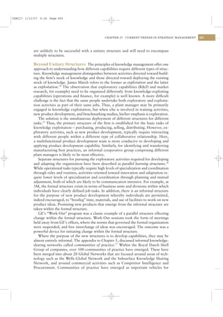 CSAC17 1/13/07 9:28 Page 455




                                                         CHAPTER 17   CURRENT TRENDS IN STRATEGIC MANAGEMENT   455




           are unlikely to be successful with a unitary structure and will need to encompass
           multiple structures.

           Beyond Unitary Structures The principles of knowledge management offer one
           approach to understanding how different capabilities require different types of struc-
           ture. Knowledge management distinguishes between activities directed toward build-
           ing the ﬁrm’s stock of knowledge and those directed toward deploying the existing
           stock of knowledge. James March refers to the former as exploration and the latter
           as exploitation.34 The observation that exploratory capabilities (R&D and market
           research, for example) need to be organized differently from knowledge-exploiting
           capabilities (operations and ﬁnance, for example) is well known. A more difﬁcult
           challenge is the fact that the same people undertake both exploratory and exploita-
           tion activities as part of their same jobs. Thus, a plant manager may be primarily
           engaged in knowledge exploitation, but when s/he is involved in training activities,
           new product development, and benchmarking studies, his/her emphasis is exploration.
              The solution is the simultaneous deployment of different structures for different
           tasks.35 Thus, the primary structure of the ﬁrm is established for the basic tasks of
           knowledge exploitation – purchasing, producing, selling, distributing. However, ex-
           ploratory activities, such as new product development, typically require interacting
           with different people within a different type of collaborative relationship. Here,
           a multifunctional product development team is more conducive to developing and
           applying product development capability. Similarly, for identifying and transferring
           manufacturing best practices, an informal cooperative group comprising different
           plant managers is likely to be most effective.
              Separate structures for pursuing the exploratory activities required for developing
           and adapting the organization have been described as parallel learning structures.36
           While operational tasks typically require high levels of specialization and coordination
           through rules and routines, activities oriented toward innovation and adaptation re-
           quire lower levels of specialization and coordination through planning and mutual
           adjustment, both of which are likely to be communication intensive. For example, at
           3M, the formal structure exists in terms of business units and divisions within which
           individuals have clearly deﬁned job tasks. In addition, there is an informal structure
           for the purpose of new product development whereby individuals are permitted,
           indeed encouraged, to “bootleg” time, materials, and use of facilities to work on new
           product ideas. Promising new products that emerge from the informal structure are
           taken within the formal structure.
              GE’s “Work-Out” program was a classic example of a parallel structure effecting
           change within the formal structure. Work-Out sessions took the form of meetings
           held away from GE’s ofﬁces, where the norms that governed the formal organization
           were suspended, and free interchange of ideas was encouraged. The outcome was a
           powerful device for initiating change within the formal structure.
              Where the purpose of the new structures is to develop capabilities, they may be
           almost entirely informal. The appendix to Chapter 5, discussed informal knowledge-
           sharing networks called communities of practice.37 Within the Royal Dutch Shell
           Group of companies, over 100 communities of practice have emerged. These have
           been merged into about 20 Global Networks that are focused around areas of tech-
           nology such as the Wells Global Network and the Subsurface Knowledge Sharing
           Network, and around commercial activities such as Competitor Intelligence and
           Procurement. Communities of practice have emerged as important vehicles for
 