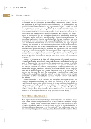 CSAC17 1/13/07 9:28 Page 458




    458   PART V   CORPORATE STRATEGY




                          happens outside it. Organization theory emphasizes the distinction between the
                          organization and its environment, while economics distinguishes between markets
                          and hierarchies as alternate organizational mechanisms. The growth of interﬁrm
                          collaboration and the development of the “contingent workforce” – people who work
                          for companies but who are not covered by long-term employment contracts – has
                          blurred this distinction, and theory has recognized a continuum of organizational
                          forms and a multiplicity of contractual forms that make it clear that spot markets and
                          unitary ﬁrms are just two speciﬁc organizational forms. As “command and control”
                          modes of management give way to less formal patterns of coordination, so internal
                          relationships within the ﬁrm are less differentiated from external relationships. The
                          immediate implication is that the boundaries of the ﬁrm are less distinct and more
                          permeable. If cooperation across individuals and small enterprises can achieve the
                          close coordination conventionally associated with corporations, the large, integrated
                          company may disappear as the dominant organizational form in many industries.
                          We have already noted how networks of small ﬁrms in the Italian clothing industry
                          simultaneously achieve integration, ﬂexibility, and innovation. The potential for
                          networks of small ﬁrms to emulate the advantages of large corporations is evident
                          in the Italian motorcycle industry, where small companies such as Aprilia, Italjet,
                          and Ducati have used integrated networks of suppliers to compete with the
                          dominant Japanese manufacturers through innovation, design, and proliferation
                          of models.47
                             Internet technology plays a critical role in increasing the efﬁciency of communica-
                          tion and coordination within interﬁrm networks. Intranets that link together internal
                          units of the enterprise with outside suppliers, customers, and partners have had a
                          major inﬂuence in blurring corporate boundaries. At Cisco Systems, internet systems
                          not only link customers and suppliers for the purposes of ordering and invoicing, but
                          also provide common systems for managing technology and joint product develop-
                          ment and extend budgeting and strategic planning systems to its partners.48 The
                          internet and intranets also allow the geographical expansion of networks. Some
                          of the most remarkable and successful network forms are the open-source software
                          communities that have created highly successful computer software such as Linux
                          and Apache.
                             Interﬁrm networks facilitate the design and production of complex products that
                          require a wide range of technical and commercial capabilities in sectors subject to
                          rapid change. In automobiles, fashion clothing, aerospace, machine tools, and telecom
                          equipment, networks allow each ﬁrm to specialize in a few capabilities while provid-
                          ing the close linkages needed to integrate these different capabilities. The ﬂexibility
                          of these linkages offers the potential for the capabilities resident within an interﬁrm
                          network to be reconﬁgured in order to adapt quickly to external change.49


                          New Modes of Leadership
                          New organizational structures and strategic priorities point to new models of leader-
                          ship. The era of restructuring and shareholder focus has been associated with “change-
                          masters”50 – highly visible, individualistic, often hard-driving management styles
                          of CEOs such as Lee Iacocca at Chrysler, John Browne at BP, Michael Eisner at
                          Disney, and Rupert Murdoch at News International. These leaders have been, ﬁrst
                          and foremost, strategic decision makers, charting the direction and redirection of their
 