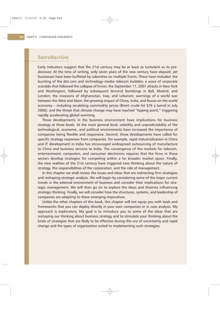 CSAC17 1/13/07 9:28 Page 444




    444   PART V    CORPORATE STRATEGY




                   Introduction
                   Early indicators suggest that the 21st century may be at least as turbulent as its pre-
                   decessor. At the time of writing, only seven years of the new century have elapsed, yet
                   businesses have been buffeted by calamities on multiple fronts. These have included: the
                   bursting of the dot.com and technology–media–telecom bubbles; a wave of corporate
                   scandals that followed the collapse of Enron; the September 11, 2001 attacks in New York
                   and Washington, followed by subsequent terrorist bombings in Bali, Madrid, and
                   London; the invasions of Afghanistan, Iraq, and Lebanon; warnings of a world war
                   between the West and Islam; the growing impact of China, India, and Russia on the world
                   economy – including escalating commodity prices (Brent crude hit $76 a barrel in July
                   2006); and the threat that climate change may have reached “tipping point,” triggering
                   rapidly accelerating global warming.
                      These developments in the business environment have implications for business
                   strategy at three levels. At the most general level, volatility and unpredictability of the
                   technological, economic, and political environments have increased the importance of
                   companies being ﬂexible and responsive. Second, these developments have called for
                   speciﬁc strategy responses from companies. For example, rapid industrialization in China
                   and IT development in India has encouraged widespread outsourcing of manufacture
                   to China and business services to India. The convergence of the markets for telecom,
                   entertainment, computers, and consumer electronics requires that the ﬁrms in these
                   sectors develop strategies for competing within a far broader market space. Finally,
                   the new realities of the 21st century have triggered new thinking about the nature of
                   strategy, the responsibilities of the corporation, and the role of management.
                      In this chapter we shall review the issues and ideas that are redirecting ﬁrm strategies
                   and reshaping strategic analysis. We will begin by considering some of the major current
                   trends in the external environment of business and consider their implications for stra-
                   tegic management. We will then go on to explore the ideas and theories inﬂuencing
                   strategic thinking. Finally, we will consider how the structures, systems, and leadership of
                   companies are adapting to these emerging imperatives.
                      Unlike the other chapters of this book, this chapter will not equip you with tools and
                   frameworks that you can deploy directly in your own companies or in case analysis. My
                   approach is exploratory. My goal is to introduce you to some of the ideas that are
                   reshaping our thinking about business strategy and to stimulate your thinking about the
                   kinds of strategies that are likely to be effective during this era of uncertainty and rapid
                   change and the types of organization suited to implementing such strategies.
 