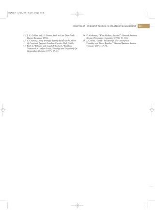 CSAC17 1/13/07 9:28 Page 463




                                                                 CHAPTER 17   CURRENT TRENDS IN STRATEGIC MANAGEMENT                463




           51 J. C. Collins and J. I. Porras, Built to Last (New York:   54 D. Goleman, “What Makes a Leader?” Harvard Business
              Harper Business, 1996).                                       Review (November–December 1998): 93–102.
           52 L. Grattan, Living Strategy: Putting People at the Heart   55 J. Collins, “Level 5 Leadership: The Triumph of
              of Corporate Purpose (London: Prentice Hall, 2000).           Humility and Fierce Resolve,” Harvard Business Review
           53 Ruth L. Williams and Joseph P Cothrel, “Building
                                               .                            ( January 2001): 67–76.
              Tomorrow’s Leaders Today,” Strategy and Leadership 26
              (September–October 1997): 17–23.
 