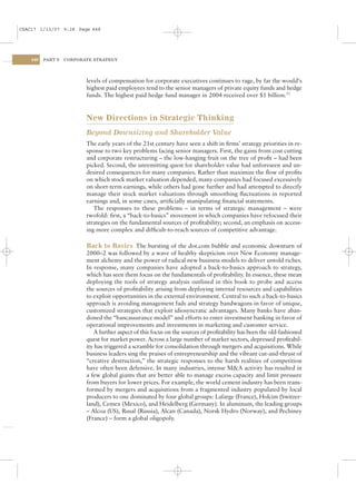 CSAC17 1/13/07 9:28 Page 448




    448   PART V   CORPORATE STRATEGY




                          levels of compensation for corporate executives continues to rage, by far the would’s
                          highest paid employees tend to the senior managers of private equity funds and hedge
                          funds. The highest paid hedge fund manager in 2004 received over $1 billion.12


                          New Directions in Strategic Thinking
                          Beyond Downsizing and Shareholder Value
                          The early years of the 21st century have seen a shift in ﬁrms’ strategy priorities in re-
                          sponse to two key problems facing senior managers. First, the gains from cost cutting
                          and corporate restructuring – the low-hanging fruit on the tree of proﬁt – had been
                          picked. Second, the unremitting quest for shareholder value had unforeseen and un-
                          desired consequences for many companies. Rather than maximize the ﬂow of proﬁts
                          on which stock market valuation depended, many companies had focused excessively
                          on short-term earnings, while others had gone further and had attempted to directly
                          manage their stock market valuations through smoothing ﬂuctuations in reported
                          earnings and, in some cases, artiﬁcially manipulating ﬁnancial statements.
                             The responses to these problems – in terms of strategic management – were
                          twofold: ﬁrst, a “back-to-basics” movement in which companies have refocused their
                          strategies on the fundamental sources of proﬁtability; second, an emphasis on access-
                          ing more complex and difﬁcult-to-reach sources of competitive advantage.

                          Back to Basics The bursting of the dot.com bubble and economic downturn of
                          2000–2 was followed by a wave of healthy skepticism over New Economy manage-
                          ment alchemy and the power of radical new business models to deliver untold riches.
                          In response, many companies have adopted a back-to-basics approach to strategy,
                          which has seen them focus on the fundamentals of proﬁtability. In essence, these mean
                          deploying the tools of strategy analysis outlined in this book to probe and access
                          the sources of proﬁtability arising from deploying internal resources and capabilities
                          to exploit opportunities in the external environment. Central to such a back-to-basics
                          approach is avoiding management fads and strategy bandwagons in favor of unique,
                          customized strategies that exploit idiosyncratic advantages. Many banks have aban-
                          doned the “bancassurance model” and efforts to enter investment banking in favor of
                          operational improvements and investments in marketing and customer service.
                              A further aspect of this focus on the sources of proﬁtability has been the old-fashioned
                          quest for market power. Across a large number of market sectors, depressed proﬁtabil-
                          ity has triggered a scramble for consolidation through mergers and acquisitions. While
                          business leaders sing the praises of entrepreneurship and the vibrant cut-and-thrust of
                          “creative destruction,” the strategic responses to the harsh realities of competition
                          have often been defensive. In many industries, intense M&A activity has resulted in
                          a few global giants that are better able to manage excess capacity and limit pressure
                          from buyers for lower prices. For example, the world cement industry has been trans-
                          formed by mergers and acquisitions from a fragmented industry populated by local
                          producers to one dominated by four global groups: Lafarge (France), Holcim (Switzer-
                          land), Cemex (Mexico), and Heidelberg (Germany). In aluminum, the leading groups
                          – Alcoa (US), Rusal (Russia), Alcan (Canada), Norsk Hydro (Norway), and Pechiney
                          (France) – form a global oligopoly.
 