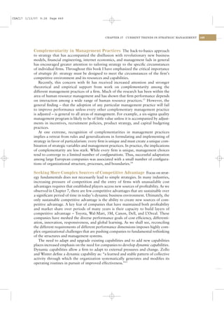 CSAC17 1/13/07 9:28 Page 449




                                                        CHAPTER 17    CURRENT TRENDS IN STRATEGIC MANAGEMENT   449




           Complementarity in Management Practices The back-to-basics approach
           to strategy that has accompanied the disillusion with revolutionary new business
           models, ﬁnancial engineering, internet economics, and management fads in general
           has encouraged greater attention to tailoring strategy to the speciﬁc circumstances
           of individual ﬁrms. Throughout this book I have emphasized the critical importance
           of strategic ﬁt: strategy must be designed to meet the circumstances of the ﬁrm’s
           competitive environment and its resources and capabilities.
               Recently, this concern with ﬁt has received increased attention and stronger
           theoretical and empirical support from work on complementarity among the
           different management practices of a ﬁrm. Much of the research has been within the
           area of human resource management and has shown that ﬁrm performance depends
           on interaction among a wide range of human resource practices.13 However, the
           general ﬁnding – that the adoption of any particular management practice will fail
           to improve performance unless every other complementary management practice
           is adjusted – is general to all areas of management. For example, a six-sigma quality
           management program is likely to be of little value unless it is accompanied by adjust-
           ments in incentives, recruitment policies, product strategy, and capital budgeting
           practices.
               At one extreme, recognition of complementarities in management practices
           implies a retreat from rules and generalizations in formulating and implementing of
           strategy in favor of particularism: every ﬁrm is unique and must create a unique com-
           bination of strategic variables and management practices. In practice, the implications
           of complementarity are less stark. While every ﬁrm is unique, management choices
           tend to converge to a limited number of conﬁgurations. Thus, successful adaptation
           among large European companies was associated with a small number of conﬁgura-
           tions of organizational structure, processes, and boundaries.14

           Seeking More Complex Sources of Competitive Advantage Focus on strat-
           egy fundamentals does not necessarily lead to simple strategies. In many industries,
           increasing pressure of competition and the entry of ﬁrms with unassailable cost
           advantages requires that established players access new sources of proﬁtability. As we
           observed in Chapter 7, there are few competitive advantages that are sustainable over
           a signiﬁcant period of time in today’s dynamic business environment. Ultimately, the
           only sustainable competitive advantage is the ability to create new sources of com-
           petitive advantage. A key fear of companies that have maintained both proﬁtability
           and market share over periods of many years is their capacity to build layers of
           competitive advantage – Toyota, Wal-Mart, 3M, Canon, Dell, and L’Oreal. These
           companies have meshed the diverse performance goals of cost efﬁciency, differenti-
           ation, innovation, responsiveness, and global learning. As we shall see, reconciling
           the different requirements of different performance dimensions imposes highly com-
           plex organizational challenges that are pushing companies to fundamental rethinking
           of the structures and management systems.
              The need to adapt and upgrade existing capabilities and to add new capabilities
           places increased emphasis on the need for companies to develop dynamic capabilities.
           Dynamic capabilities allow a ﬁrm to adapt to external pressures and change. Zollo
           and Winter deﬁne a dynamic capability as: “a learned and stable pattern of collective
           activity through which the organization systematically generates and modiﬁes its
           operating routines in pursuit of improved effectiveness.”15
 