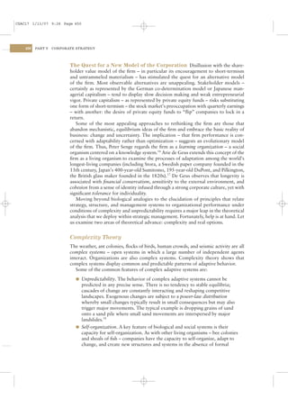 CSAC17 1/13/07 9:28 Page 450




    450   PART V   CORPORATE STRATEGY




                          The Quest for a New Model of the Corporation Disillusion with the share-
                          holder value model of the ﬁrm – in particular its encouragement to short-termism
                          and untrammeled materialism – has stimulated the quest for an alternative model
                          of the ﬁrm. Most observable alternatives are unappealing. Stakeholder models –
                          certainly as represented by the German co-determination model or Japanese man-
                          agerial capitalism – tend to display slow decision making and weak entrepreneurial
                          vigor. Private capitalism – as represented by private equity funds – risks substituting
                          one form of short-termism – the stock market’s preoccupation with quarterly earnings
                          – with another: the desire of private equity funds to “ﬂip” companies to lock in a
                          return.
                             Some of the most appealing approaches to rethinking the ﬁrm are those that
                          abandon mechanistic, equilibrium ideas of the ﬁrm and embrace the basic reality of
                          business: change and uncertainty. The implication – that ﬁrm performance is con-
                          cerned with adaptability rather than optimization – suggests an evolutionary model
                          of the ﬁrm. Thus, Peter Senge regards the ﬁrm as a learning organization – a social
                          organism centered on a knowledge system.16 Arie de Geus extends this concept of the
                          ﬁrm as a living organism to examine the processes of adaptation among the world’s
                          longest-living companies (including Stora, a Swedish paper company founded in the
                          13th century, Japan’s 400-year-old Sumitomo, 195-year-old DuPont, and Pilkington,
                          the British glass maker founded in the 1820s).17 De Geus observes that longevity is
                          associated with ﬁnancial conservatism, sensitivity to the external environment, and
                          cohesion from a sense of identity infused through a strong corporate culture, yet with
                          signiﬁcant tolerance for individuality.
                             Moving beyond biological analogies to the elucidation of principles that relate
                          strategy, structure, and management systems to organizational performance under
                          conditions of complexity and unpredictability requires a major leap in the theoretical
                          analysis that we deploy within strategic management. Fortunately, help is at hand. Let
                          us examine two areas of theoretical advance: complexity and real options.


                          Complexity Theory
                          The weather, ant colonies, ﬂocks of birds, human crowds, and seismic activity are all
                          complex systems – open systems in which a large number of independent agents
                          interact. Organizations are also complex systems. Complexity theory shows that
                          complex systems display common and predictable patterns of adaptive behavior.
                             Some of the common features of complex adaptive systems are:
                            l Unpredictability. The behavior of complex adaptive systems cannot be
                              predicted in any precise sense. There is no tendency to stable equilibria;
                              cascades of change are constantly interacting and reshaping competitive
                              landscapes. Exogenous changes are subject to a power-law distribution
                              whereby small changes typically result in small consequences but may also
                              trigger major movements. The typical example is dropping grains of sand
                              onto a sand pile where small sand movements are interspersed by major
                              landslides.18
                            l Self-organization. A key feature of biological and social systems is their
                              capacity for self-organization. As with other living organisms – bee colonies
                              and shoals of ﬁsh – companies have the capacity to self-organize, adapt to
                              change, and create new structures and systems in the absence of formal
 