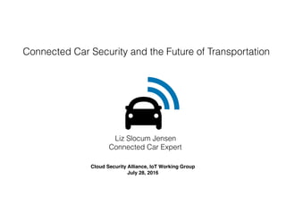 Liz Slocum Jensen
Connected Car Expert
Cloud Security Alliance, IoT Working Group
July 28, 2016
Connected Car Security and the Future of Transportation
 