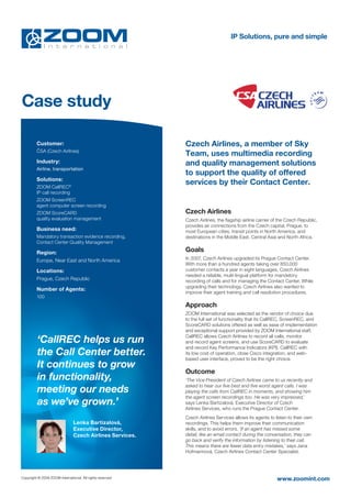 IP Solutions, pure and simple




Case study

         Customer:                                         Czech Airlines, a member of Sky
         ČSA (Czech Airlines)
                                                           Team, uses multimedia recording
         Industry:                                         and quality management solutions
         Airline, transportation
                                                           to support the quality of offered
         Solutions:
         ZOOM CallREC®
                                                           services by their Contact Center.
         IP call recording
         ZOOM ScreenREC
         agent computer screen recording
         ZOOM ScoreCARD                                    Czech Airlines
         quality evaluation management                     Czech Airlines, the ﬂagship airline carrier of the Czech Republic,
                                                           provides air connections from the Czech capital, Prague, to
         Business need:                                    most European cities, transit points in North America, and
         Mandatory transaction evidence recording,         destinations in the Middle East, Central Asia and North Africa.
         Contact Center Quality Management

         Region:                                           Goals
         Europe, Near East and North America               In 2007, Czech Airlines upgraded its Prague Contact Center.
                                                           With more than a hundred agents taking over 850,000
         Locations:                                        customer contacts a year in eight languages, Czech Airlines
                                                           needed a reliable, multi-lingual platform for mandatory
         Prague, Czech Republic                            recording of calls and for managing the Contact Center. While
                                                           upgrading their technology, Czech Airlines also wanted to
         Number of Agents:
                                                           improve their agent training and call resolution procedures.
         100
                                                           Approach
                                                           ZOOM International was selected as the vendor of choice due
                                                           to the full set of functionality that its CallREC, ScreenREC, and
                                                           ScoreCARD solutions offered as well as ease of implementation
                                                           and exceptional support provided by ZOOM International staff.
                                                           CallREC allows Czech Airlines to record all calls, monitor
         ‘CallREC helps us run                             and record agent screens, and use ScoreCARD to evaluate
                                                           and record Key Performance Indicators (KPI). CallREC with
         the Call Center better.                           its low cost of operation, close Cisco integration, and web-
                                                           based user interface, proved to be the right choice.
         It continues to grow
                                                           Outcome
         in functionality,                                 ‘The Vice President of Czech Airlines came to us recently and
                                                           asked to hear our five best and five worst agent calls. I was
         meeting our needs                                 playing the calls from CallREC in moments, and showing him
                                                           the agent screen recordings too. He was very impressed,’
         as we’ve grown.’                                  says Lenka Bartizalová, Executive Director of Czech
                                                           Airlines Services, who runs the Prague Contact Center.
                                                           Czech Airlines Services allows its agents to listen to their own
                                Lenka Bartizalová,         recordings. This helps them improve their communication
                                Executive Director,        skills, and to avoid errors. ‘If an agent has missed some
                                Czech Airlines Services.   detail, like an email contact during the conversation, they can
                                                           go back and verify the information by listening to their call.
                                                           This means there are fewer data entry mistakes,’ says Jana
                                                           Hofmannová, Czech Airlines Contact Center Specialist.




Copyright © 2009 ZOOM International. All rights reserved                                                 www.zoomint.com
 