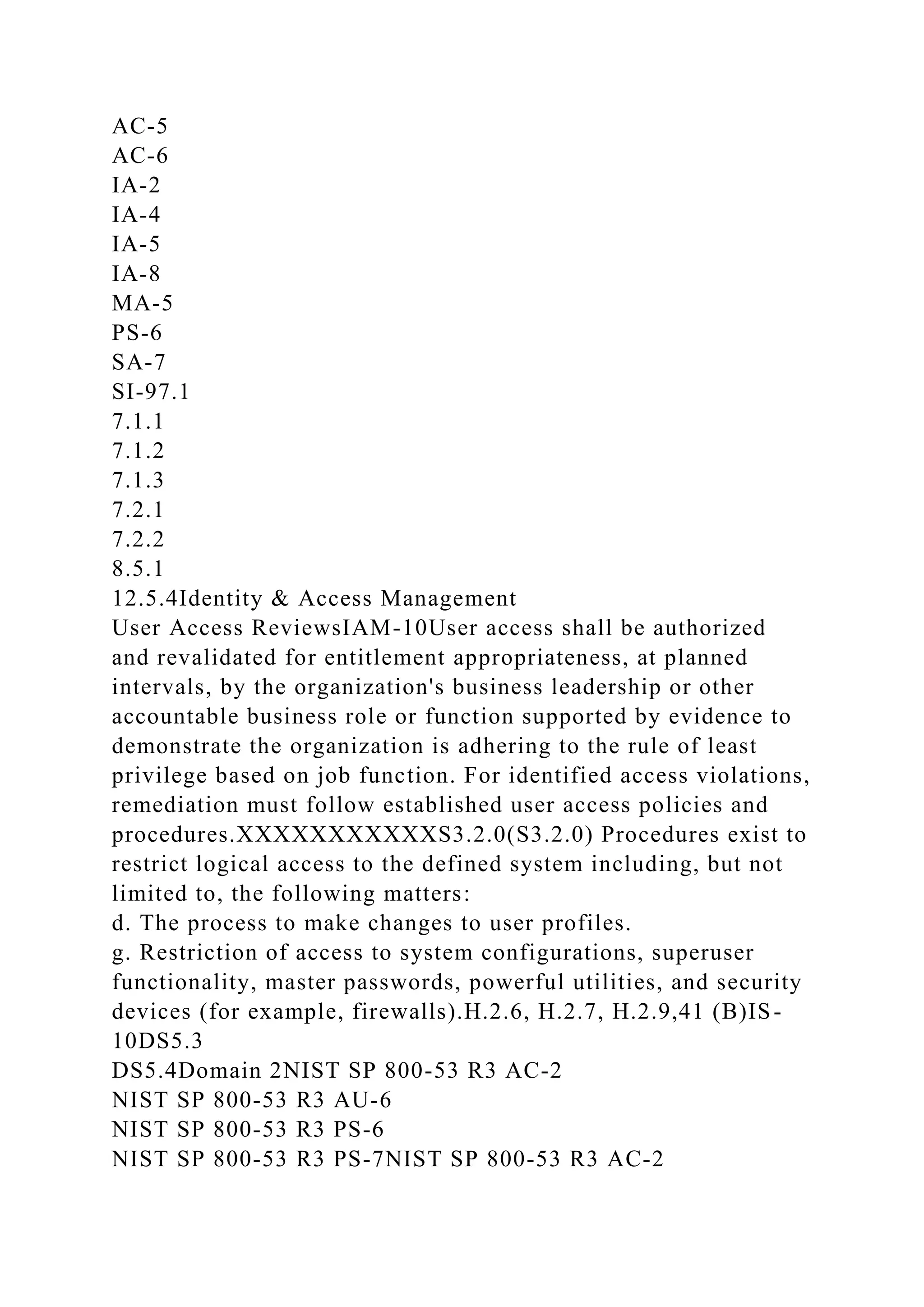 AC-5
AC-6
IA-2
IA-4
IA-5
IA-8
MA-5
PS-6
SA-7
SI-97.1
7.1.1
7.1.2
7.1.3
7.2.1
7.2.2
8.5.1
12.5.4Identity & Access Management
User Access ReviewsIAM-10User access shall be authorized
and revalidated for entitlement appropriateness, at planned
intervals, by the organization's business leadership or other
accountable business role or function supported by evidence to
demonstrate the organization is adhering to the rule of least
privilege based on job function. For identified access violations,
remediation must follow established user access policies and
procedures.XXXXXXXXXXXS3.2.0(S3.2.0) Procedures exist to
restrict logical access to the defined system including, but not
limited to, the following matters:
d. The process to make changes to user profiles.
g. Restriction of access to system configurations, superuser
functionality, master passwords, powerful utilities, and security
devices (for example, firewalls).H.2.6, H.2.7, H.2.9,41 (B)IS-
10DS5.3
DS5.4Domain 2NIST SP 800-53 R3 AC-2
NIST SP 800-53 R3 AU-6
NIST SP 800-53 R3 PS-6
NIST SP 800-53 R3 PS-7NIST SP 800-53 R3 AC-2
 