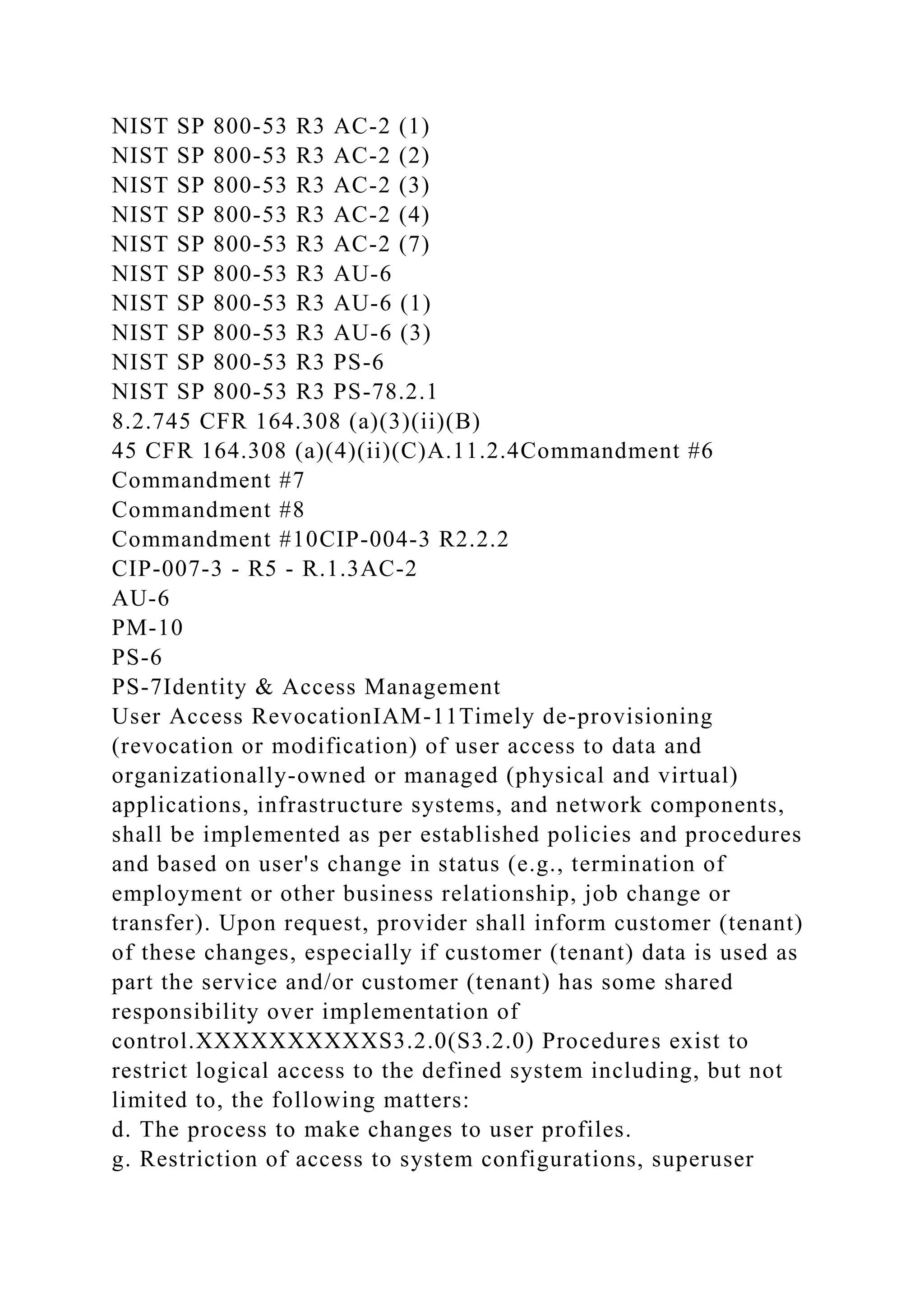 NIST SP 800-53 R3 AC-2 (1)
NIST SP 800-53 R3 AC-2 (2)
NIST SP 800-53 R3 AC-2 (3)
NIST SP 800-53 R3 AC-2 (4)
NIST SP 800-53 R3 AC-2 (7)
NIST SP 800-53 R3 AU-6
NIST SP 800-53 R3 AU-6 (1)
NIST SP 800-53 R3 AU-6 (3)
NIST SP 800-53 R3 PS-6
NIST SP 800-53 R3 PS-78.2.1
8.2.745 CFR 164.308 (a)(3)(ii)(B)
45 CFR 164.308 (a)(4)(ii)(C)A.11.2.4Commandment #6
Commandment #7
Commandment #8
Commandment #10CIP-004-3 R2.2.2
CIP-007-3 - R5 - R.1.3AC-2
AU-6
PM-10
PS-6
PS-7Identity & Access Management
User Access RevocationIAM-11Timely de-provisioning
(revocation or modification) of user access to data and
organizationally-owned or managed (physical and virtual)
applications, infrastructure systems, and network components,
shall be implemented as per established policies and procedures
and based on user's change in status (e.g., termination of
employment or other business relationship, job change or
transfer). Upon request, provider shall inform customer (tenant)
of these changes, especially if customer (tenant) data is used as
part the service and/or customer (tenant) has some shared
responsibility over implementation of
control.XXXXXXXXXXS3.2.0(S3.2.0) Procedures exist to
restrict logical access to the defined system including, but not
limited to, the following matters:
d. The process to make changes to user profiles.
g. Restriction of access to system configurations, superuser
 
