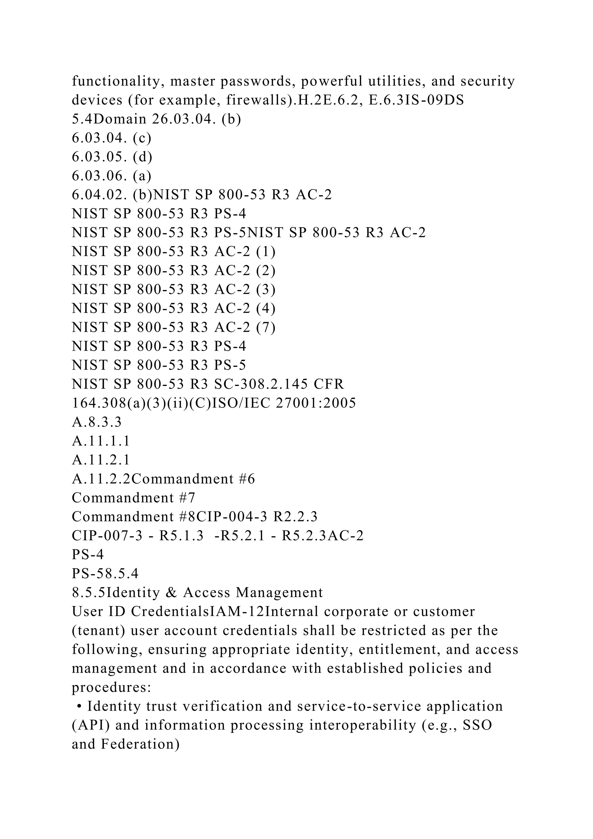 functionality, master passwords, powerful utilities, and security
devices (for example, firewalls).H.2E.6.2, E.6.3IS-09DS
5.4Domain 26.03.04. (b)
6.03.04. (c)
6.03.05. (d)
6.03.06. (a)
6.04.02. (b)NIST SP 800-53 R3 AC-2
NIST SP 800-53 R3 PS-4
NIST SP 800-53 R3 PS-5NIST SP 800-53 R3 AC-2
NIST SP 800-53 R3 AC-2 (1)
NIST SP 800-53 R3 AC-2 (2)
NIST SP 800-53 R3 AC-2 (3)
NIST SP 800-53 R3 AC-2 (4)
NIST SP 800-53 R3 AC-2 (7)
NIST SP 800-53 R3 PS-4
NIST SP 800-53 R3 PS-5
NIST SP 800-53 R3 SC-308.2.145 CFR
164.308(a)(3)(ii)(C)ISO/IEC 27001:2005
A.8.3.3
A.11.1.1
A.11.2.1
A.11.2.2Commandment #6
Commandment #7
Commandment #8CIP-004-3 R2.2.3
CIP-007-3 - R5.1.3 -R5.2.1 - R5.2.3AC-2
PS-4
PS-58.5.4
8.5.5Identity & Access Management
User ID CredentialsIAM-12Internal corporate or customer
(tenant) user account credentials shall be restricted as per the
following, ensuring appropriate identity, entitlement, and access
management and in accordance with established policies and
procedures:
• Identity trust verification and service-to-service application
(API) and information processing interoperability (e.g., SSO
and Federation)
 