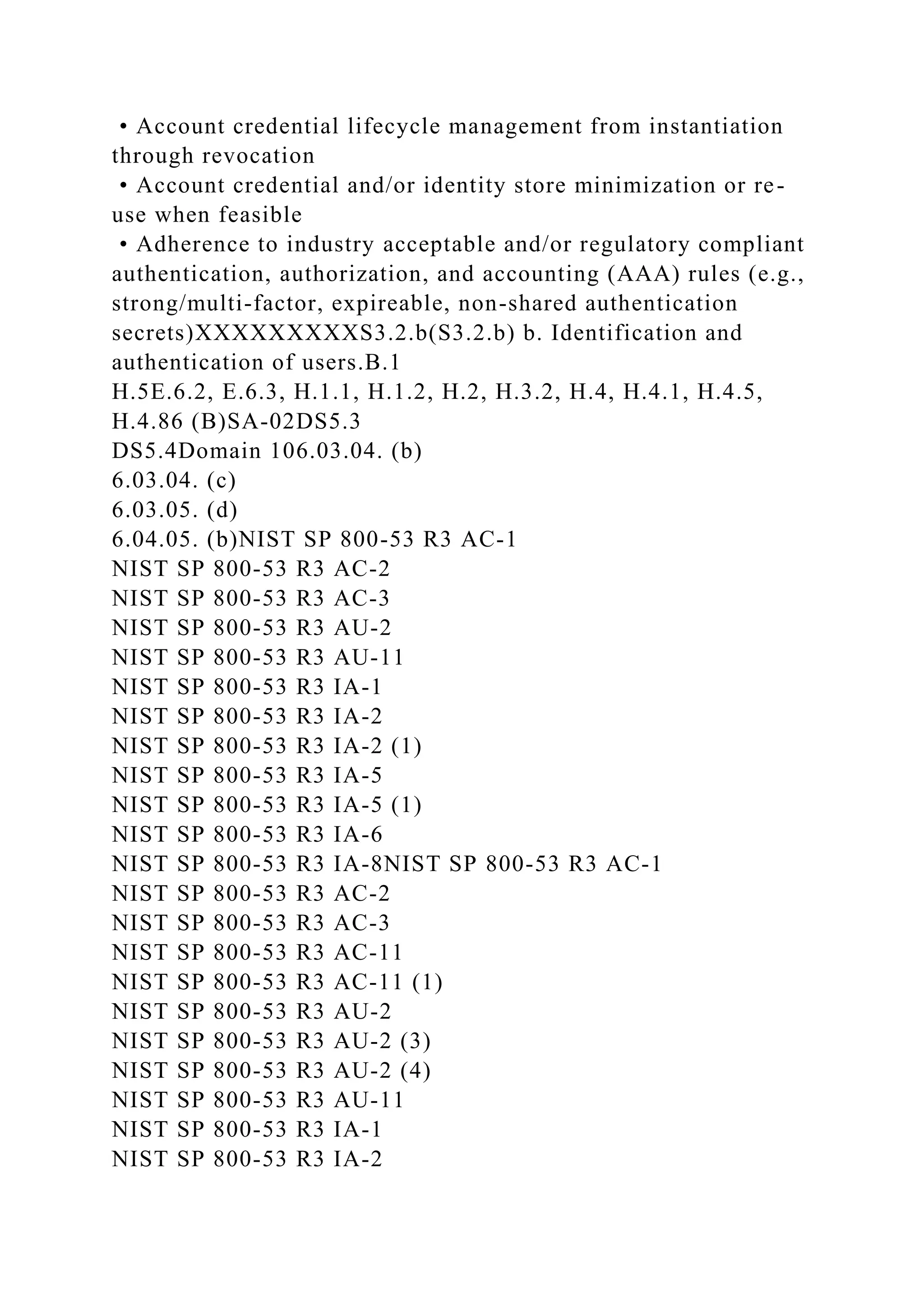 • Account credential lifecycle management from instantiation
through revocation
• Account credential and/or identity store minimization or re-
use when feasible
• Adherence to industry acceptable and/or regulatory compliant
authentication, authorization, and accounting (AAA) rules (e.g.,
strong/multi-factor, expireable, non-shared authentication
secrets)XXXXXXXXXS3.2.b(S3.2.b) b. Identification and
authentication of users.B.1
H.5E.6.2, E.6.3, H.1.1, H.1.2, H.2, H.3.2, H.4, H.4.1, H.4.5,
H.4.86 (B)SA-02DS5.3
DS5.4Domain 106.03.04. (b)
6.03.04. (c)
6.03.05. (d)
6.04.05. (b)NIST SP 800-53 R3 AC-1
NIST SP 800-53 R3 AC-2
NIST SP 800-53 R3 AC-3
NIST SP 800-53 R3 AU-2
NIST SP 800-53 R3 AU-11
NIST SP 800-53 R3 IA-1
NIST SP 800-53 R3 IA-2
NIST SP 800-53 R3 IA-2 (1)
NIST SP 800-53 R3 IA-5
NIST SP 800-53 R3 IA-5 (1)
NIST SP 800-53 R3 IA-6
NIST SP 800-53 R3 IA-8NIST SP 800-53 R3 AC-1
NIST SP 800-53 R3 AC-2
NIST SP 800-53 R3 AC-3
NIST SP 800-53 R3 AC-11
NIST SP 800-53 R3 AC-11 (1)
NIST SP 800-53 R3 AU-2
NIST SP 800-53 R3 AU-2 (3)
NIST SP 800-53 R3 AU-2 (4)
NIST SP 800-53 R3 AU-11
NIST SP 800-53 R3 IA-1
NIST SP 800-53 R3 IA-2
 