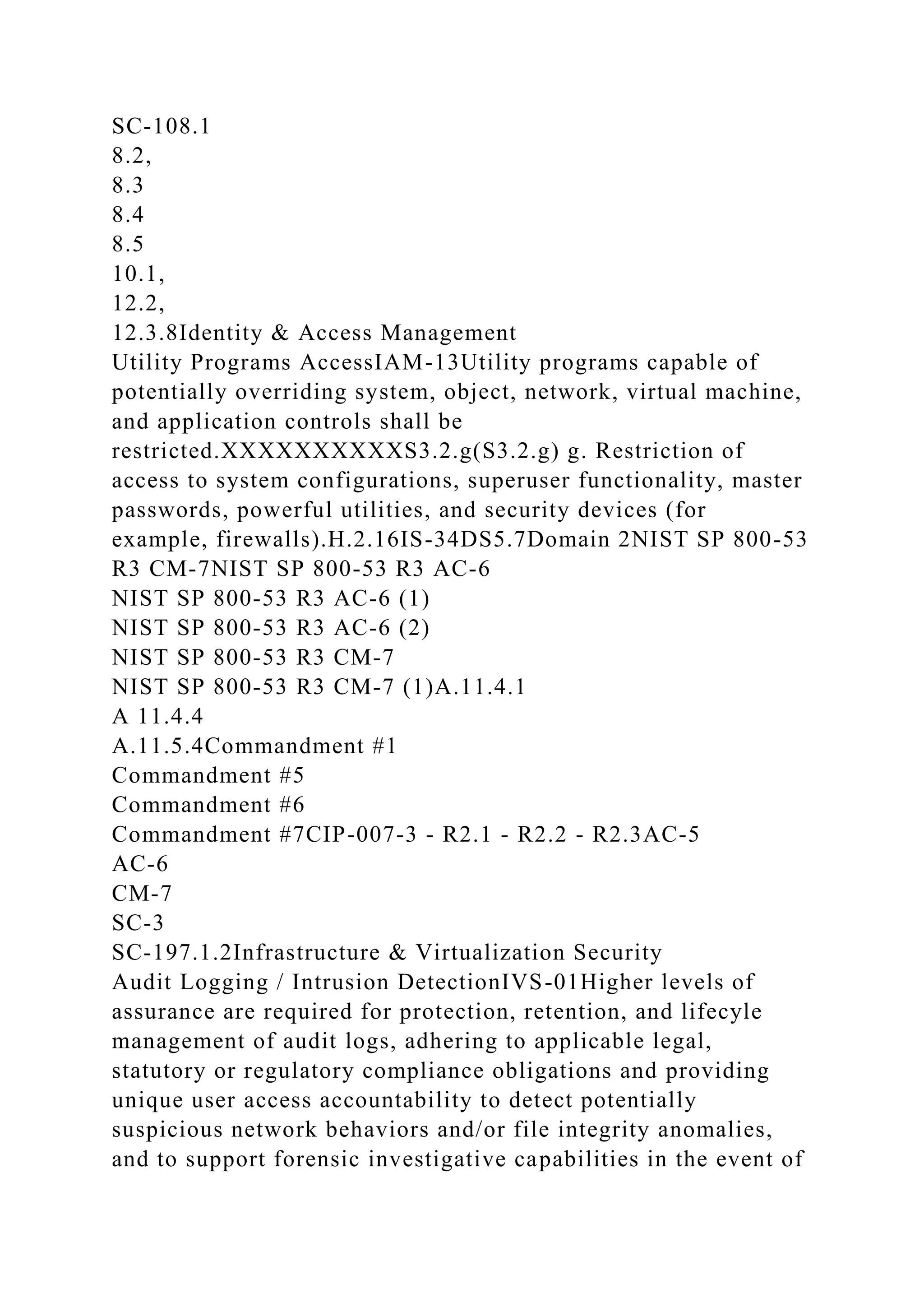 SC-108.1
8.2,
8.3
8.4
8.5
10.1,
12.2,
12.3.8Identity & Access Management
Utility Programs AccessIAM-13Utility programs capable of
potentially overriding system, object, network, virtual machine,
and application controls shall be
restricted.XXXXXXXXXXS3.2.g(S3.2.g) g. Restriction of
access to system configurations, superuser functionality, master
passwords, powerful utilities, and security devices (for
example, firewalls).H.2.16IS-34DS5.7Domain 2NIST SP 800-53
R3 CM-7NIST SP 800-53 R3 AC-6
NIST SP 800-53 R3 AC-6 (1)
NIST SP 800-53 R3 AC-6 (2)
NIST SP 800-53 R3 CM-7
NIST SP 800-53 R3 CM-7 (1)A.11.4.1
A 11.4.4
A.11.5.4Commandment #1
Commandment #5
Commandment #6
Commandment #7CIP-007-3 - R2.1 - R2.2 - R2.3AC-5
AC-6
CM-7
SC-3
SC-197.1.2Infrastructure & Virtualization Security
Audit Logging / Intrusion DetectionIVS-01Higher levels of
assurance are required for protection, retention, and lifecyle
management of audit logs, adhering to applicable legal,
statutory or regulatory compliance obligations and providing
unique user access accountability to detect potentially
suspicious network behaviors and/or file integrity anomalies,
and to support forensic investigative capabilities in the event of
 