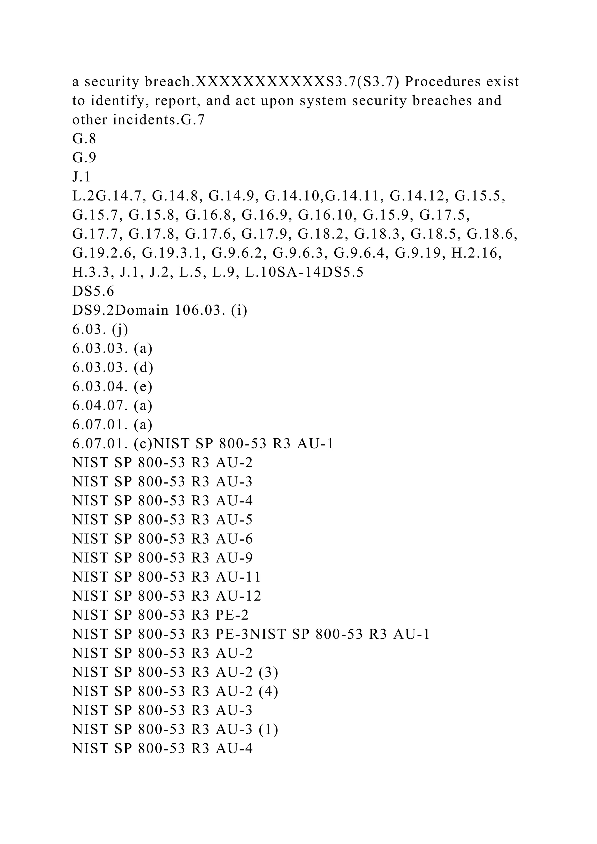 a security breach.XXXXXXXXXXXS3.7(S3.7) Procedures exist
to identify, report, and act upon system security breaches and
other incidents.G.7
G.8
G.9
J.1
L.2G.14.7, G.14.8, G.14.9, G.14.10,G.14.11, G.14.12, G.15.5,
G.15.7, G.15.8, G.16.8, G.16.9, G.16.10, G.15.9, G.17.5,
G.17.7, G.17.8, G.17.6, G.17.9, G.18.2, G.18.3, G.18.5, G.18.6,
G.19.2.6, G.19.3.1, G.9.6.2, G.9.6.3, G.9.6.4, G.9.19, H.2.16,
H.3.3, J.1, J.2, L.5, L.9, L.10SA-14DS5.5
DS5.6
DS9.2Domain 106.03. (i)
6.03. (j)
6.03.03. (a)
6.03.03. (d)
6.03.04. (e)
6.04.07. (a)
6.07.01. (a)
6.07.01. (c)NIST SP 800-53 R3 AU-1
NIST SP 800-53 R3 AU-2
NIST SP 800-53 R3 AU-3
NIST SP 800-53 R3 AU-4
NIST SP 800-53 R3 AU-5
NIST SP 800-53 R3 AU-6
NIST SP 800-53 R3 AU-9
NIST SP 800-53 R3 AU-11
NIST SP 800-53 R3 AU-12
NIST SP 800-53 R3 PE-2
NIST SP 800-53 R3 PE-3NIST SP 800-53 R3 AU-1
NIST SP 800-53 R3 AU-2
NIST SP 800-53 R3 AU-2 (3)
NIST SP 800-53 R3 AU-2 (4)
NIST SP 800-53 R3 AU-3
NIST SP 800-53 R3 AU-3 (1)
NIST SP 800-53 R3 AU-4
 