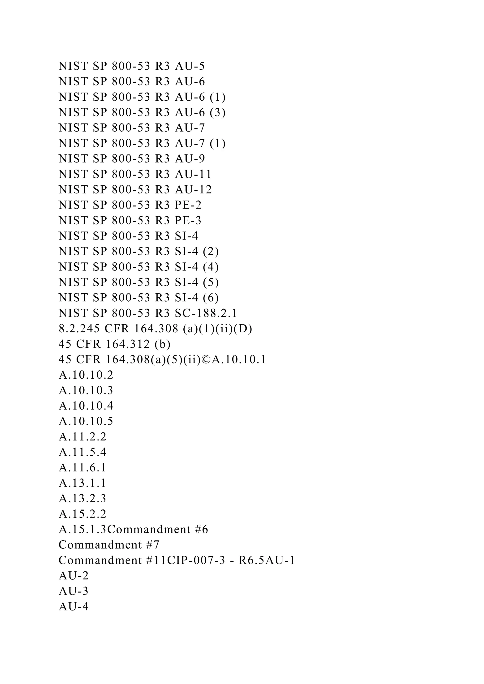 NIST SP 800-53 R3 AU-5
NIST SP 800-53 R3 AU-6
NIST SP 800-53 R3 AU-6 (1)
NIST SP 800-53 R3 AU-6 (3)
NIST SP 800-53 R3 AU-7
NIST SP 800-53 R3 AU-7 (1)
NIST SP 800-53 R3 AU-9
NIST SP 800-53 R3 AU-11
NIST SP 800-53 R3 AU-12
NIST SP 800-53 R3 PE-2
NIST SP 800-53 R3 PE-3
NIST SP 800-53 R3 SI-4
NIST SP 800-53 R3 SI-4 (2)
NIST SP 800-53 R3 SI-4 (4)
NIST SP 800-53 R3 SI-4 (5)
NIST SP 800-53 R3 SI-4 (6)
NIST SP 800-53 R3 SC-188.2.1
8.2.245 CFR 164.308 (a)(1)(ii)(D)
45 CFR 164.312 (b)
45 CFR 164.308(a)(5)(ii)©A.10.10.1
A.10.10.2
A.10.10.3
A.10.10.4
A.10.10.5
A.11.2.2
A.11.5.4
A.11.6.1
A.13.1.1
A.13.2.3
A.15.2.2
A.15.1.3Commandment #6
Commandment #7
Commandment #11CIP-007-3 - R6.5AU-1
AU-2
AU-3
AU-4
 