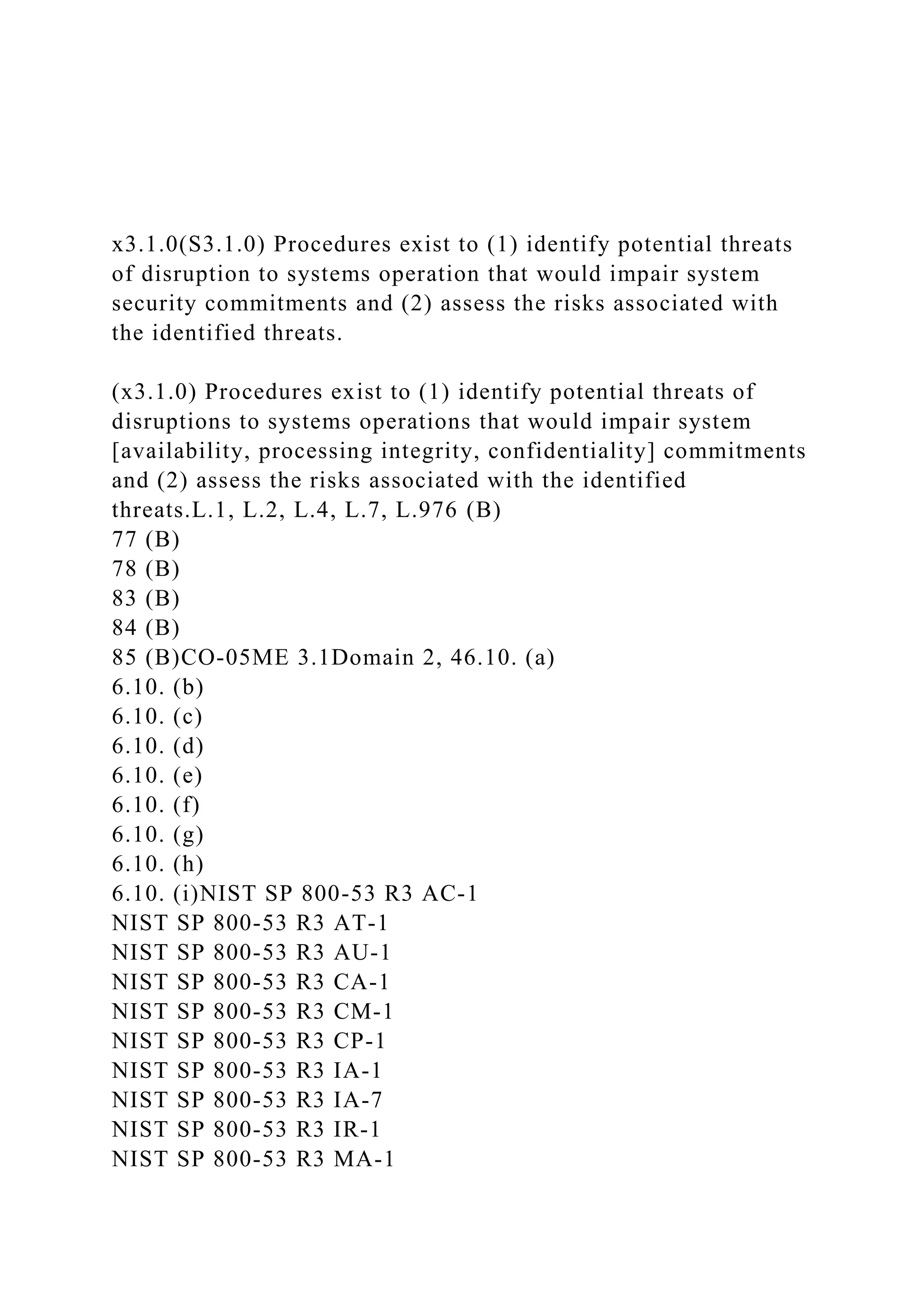 x3.1.0(S3.1.0) Procedures exist to (1) identify potential threats
of disruption to systems operation that would impair system
security commitments and (2) assess the risks associated with
the identified threats.
(x3.1.0) Procedures exist to (1) identify potential threats of
disruptions to systems operations that would impair system
[availability, processing integrity, confidentiality] commitments
and (2) assess the risks associated with the identified
threats.L.1, L.2, L.4, L.7, L.976 (B)
77 (B)
78 (B)
83 (B)
84 (B)
85 (B)CO-05ME 3.1Domain 2, 46.10. (a)
6.10. (b)
6.10. (c)
6.10. (d)
6.10. (e)
6.10. (f)
6.10. (g)
6.10. (h)
6.10. (i)NIST SP 800-53 R3 AC-1
NIST SP 800-53 R3 AT-1
NIST SP 800-53 R3 AU-1
NIST SP 800-53 R3 CA-1
NIST SP 800-53 R3 CM-1
NIST SP 800-53 R3 CP-1
NIST SP 800-53 R3 IA-1
NIST SP 800-53 R3 IA-7
NIST SP 800-53 R3 IR-1
NIST SP 800-53 R3 MA-1
 