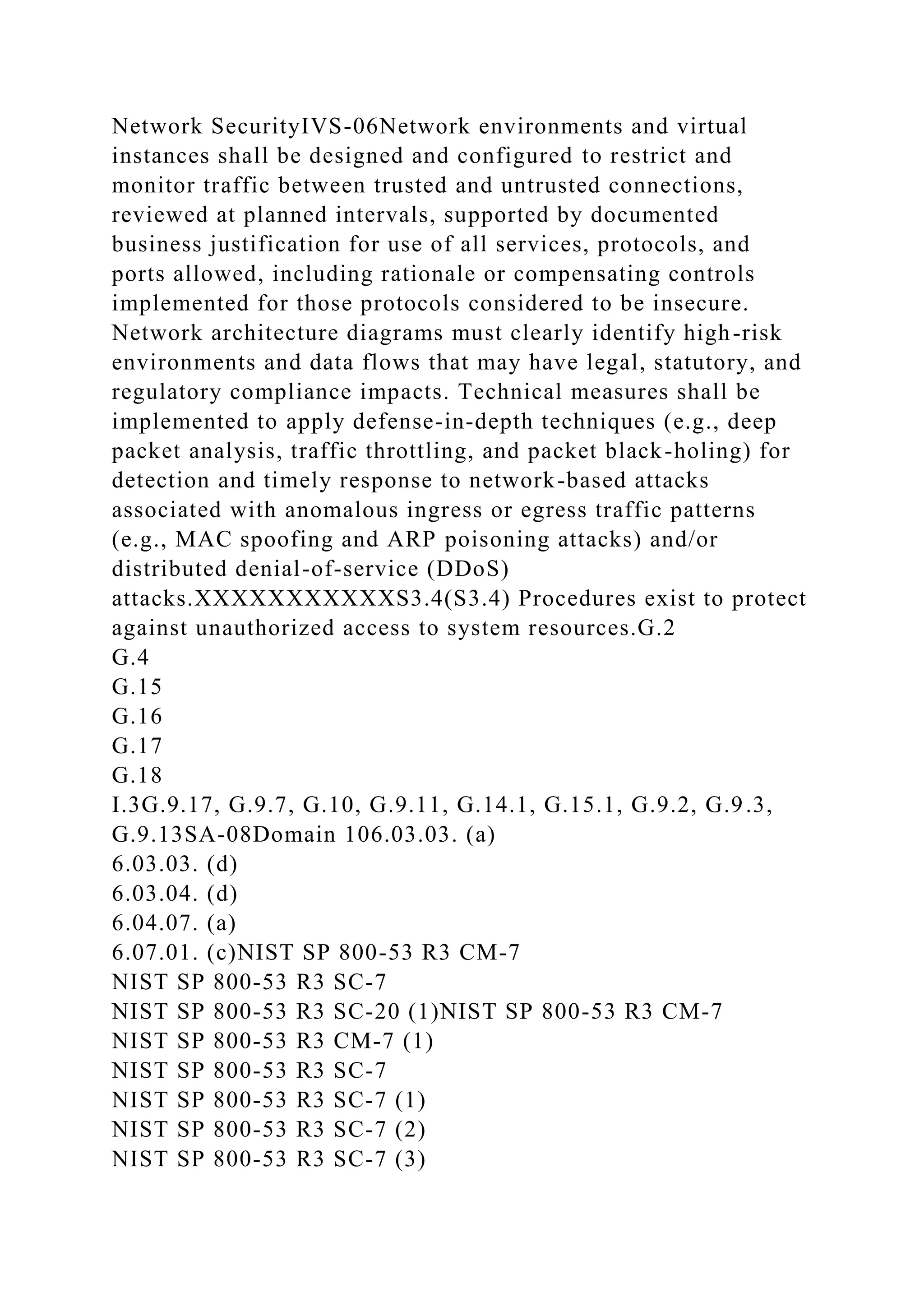 Network SecurityIVS-06Network environments and virtual
instances shall be designed and configured to restrict and
monitor traffic between trusted and untrusted connections,
reviewed at planned intervals, supported by documented
business justification for use of all services, protocols, and
ports allowed, including rationale or compensating controls
implemented for those protocols considered to be insecure.
Network architecture diagrams must clearly identify high-risk
environments and data flows that may have legal, statutory, and
regulatory compliance impacts. Technical measures shall be
implemented to apply defense-in-depth techniques (e.g., deep
packet analysis, traffic throttling, and packet black-holing) for
detection and timely response to network-based attacks
associated with anomalous ingress or egress traffic patterns
(e.g., MAC spoofing and ARP poisoning attacks) and/or
distributed denial-of-service (DDoS)
attacks.XXXXXXXXXXXS3.4(S3.4) Procedures exist to protect
against unauthorized access to system resources.G.2
G.4
G.15
G.16
G.17
G.18
I.3G.9.17, G.9.7, G.10, G.9.11, G.14.1, G.15.1, G.9.2, G.9.3,
G.9.13SA-08Domain 106.03.03. (a)
6.03.03. (d)
6.03.04. (d)
6.04.07. (a)
6.07.01. (c)NIST SP 800-53 R3 CM-7
NIST SP 800-53 R3 SC-7
NIST SP 800-53 R3 SC-20 (1)NIST SP 800-53 R3 CM-7
NIST SP 800-53 R3 CM-7 (1)
NIST SP 800-53 R3 SC-7
NIST SP 800-53 R3 SC-7 (1)
NIST SP 800-53 R3 SC-7 (2)
NIST SP 800-53 R3 SC-7 (3)
 