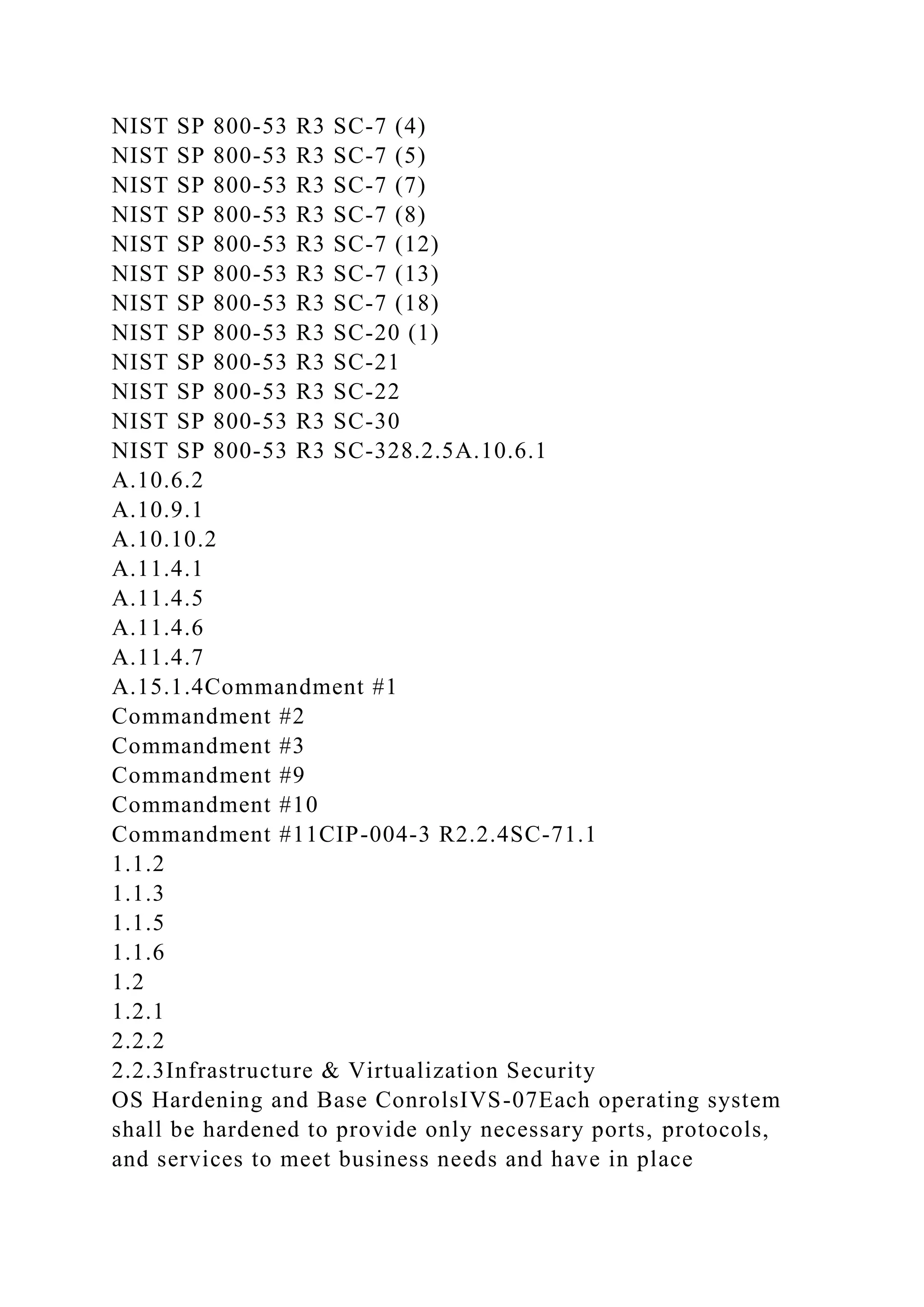 NIST SP 800-53 R3 SC-7 (4)
NIST SP 800-53 R3 SC-7 (5)
NIST SP 800-53 R3 SC-7 (7)
NIST SP 800-53 R3 SC-7 (8)
NIST SP 800-53 R3 SC-7 (12)
NIST SP 800-53 R3 SC-7 (13)
NIST SP 800-53 R3 SC-7 (18)
NIST SP 800-53 R3 SC-20 (1)
NIST SP 800-53 R3 SC-21
NIST SP 800-53 R3 SC-22
NIST SP 800-53 R3 SC-30
NIST SP 800-53 R3 SC-328.2.5A.10.6.1
A.10.6.2
A.10.9.1
A.10.10.2
A.11.4.1
A.11.4.5
A.11.4.6
A.11.4.7
A.15.1.4Commandment #1
Commandment #2
Commandment #3
Commandment #9
Commandment #10
Commandment #11CIP-004-3 R2.2.4SC-71.1
1.1.2
1.1.3
1.1.5
1.1.6
1.2
1.2.1
2.2.2
2.2.3Infrastructure & Virtualization Security
OS Hardening and Base ConrolsIVS-07Each operating system
shall be hardened to provide only necessary ports, protocols,
and services to meet business needs and have in place
 