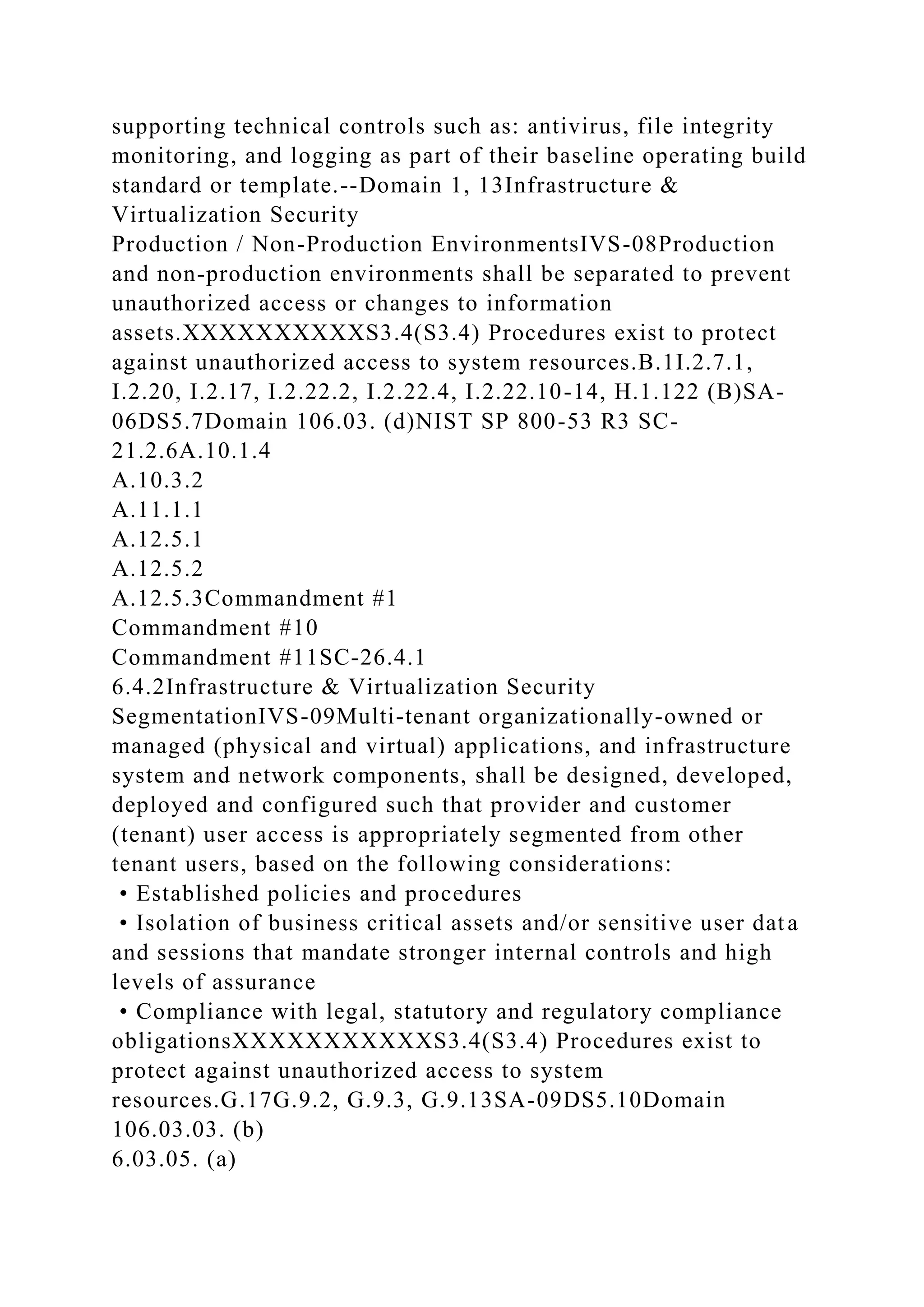 supporting technical controls such as: antivirus, file integrity
monitoring, and logging as part of their baseline operating build
standard or template.--Domain 1, 13Infrastructure &
Virtualization Security
Production / Non-Production EnvironmentsIVS-08Production
and non-production environments shall be separated to prevent
unauthorized access or changes to information
assets.XXXXXXXXXXS3.4(S3.4) Procedures exist to protect
against unauthorized access to system resources.B.1I.2.7.1,
I.2.20, I.2.17, I.2.22.2, I.2.22.4, I.2.22.10-14, H.1.122 (B)SA-
06DS5.7Domain 106.03. (d)NIST SP 800-53 R3 SC-
21.2.6A.10.1.4
A.10.3.2
A.11.1.1
A.12.5.1
A.12.5.2
A.12.5.3Commandment #1
Commandment #10
Commandment #11SC-26.4.1
6.4.2Infrastructure & Virtualization Security
SegmentationIVS-09Multi-tenant organizationally-owned or
managed (physical and virtual) applications, and infrastructure
system and network components, shall be designed, developed,
deployed and configured such that provider and customer
(tenant) user access is appropriately segmented from other
tenant users, based on the following considerations:
• Established policies and procedures
• Isolation of business critical assets and/or sensitive user data
and sessions that mandate stronger internal controls and high
levels of assurance
• Compliance with legal, statutory and regulatory compliance
obligationsXXXXXXXXXXXS3.4(S3.4) Procedures exist to
protect against unauthorized access to system
resources.G.17G.9.2, G.9.3, G.9.13SA-09DS5.10Domain
106.03.03. (b)
6.03.05. (a)
 