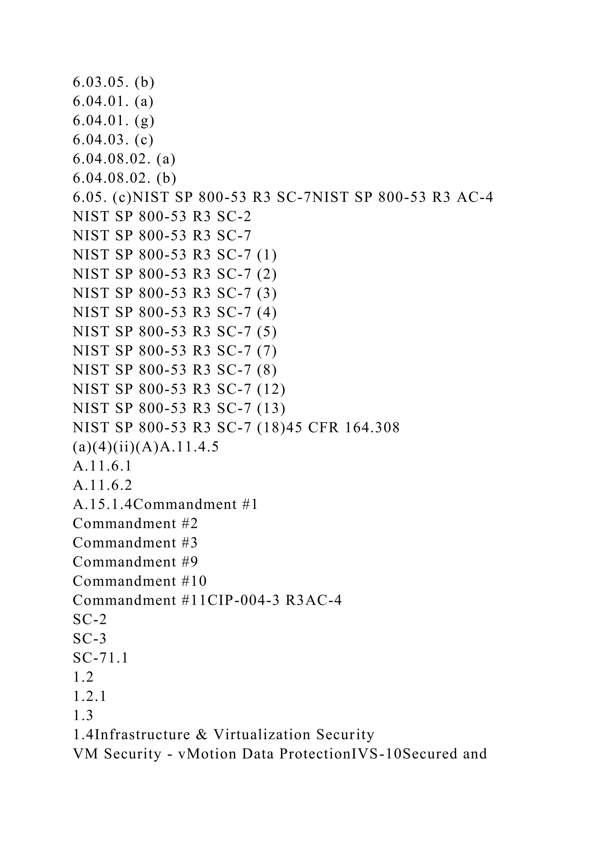 6.03.05. (b)
6.04.01. (a)
6.04.01. (g)
6.04.03. (c)
6.04.08.02. (a)
6.04.08.02. (b)
6.05. (c)NIST SP 800-53 R3 SC-7NIST SP 800-53 R3 AC-4
NIST SP 800-53 R3 SC-2
NIST SP 800-53 R3 SC-7
NIST SP 800-53 R3 SC-7 (1)
NIST SP 800-53 R3 SC-7 (2)
NIST SP 800-53 R3 SC-7 (3)
NIST SP 800-53 R3 SC-7 (4)
NIST SP 800-53 R3 SC-7 (5)
NIST SP 800-53 R3 SC-7 (7)
NIST SP 800-53 R3 SC-7 (8)
NIST SP 800-53 R3 SC-7 (12)
NIST SP 800-53 R3 SC-7 (13)
NIST SP 800-53 R3 SC-7 (18)45 CFR 164.308
(a)(4)(ii)(A)A.11.4.5
A.11.6.1
A.11.6.2
A.15.1.4Commandment #1
Commandment #2
Commandment #3
Commandment #9
Commandment #10
Commandment #11CIP-004-3 R3AC-4
SC-2
SC-3
SC-71.1
1.2
1.2.1
1.3
1.4Infrastructure & Virtualization Security
VM Security - vMotion Data ProtectionIVS-10Secured and
 