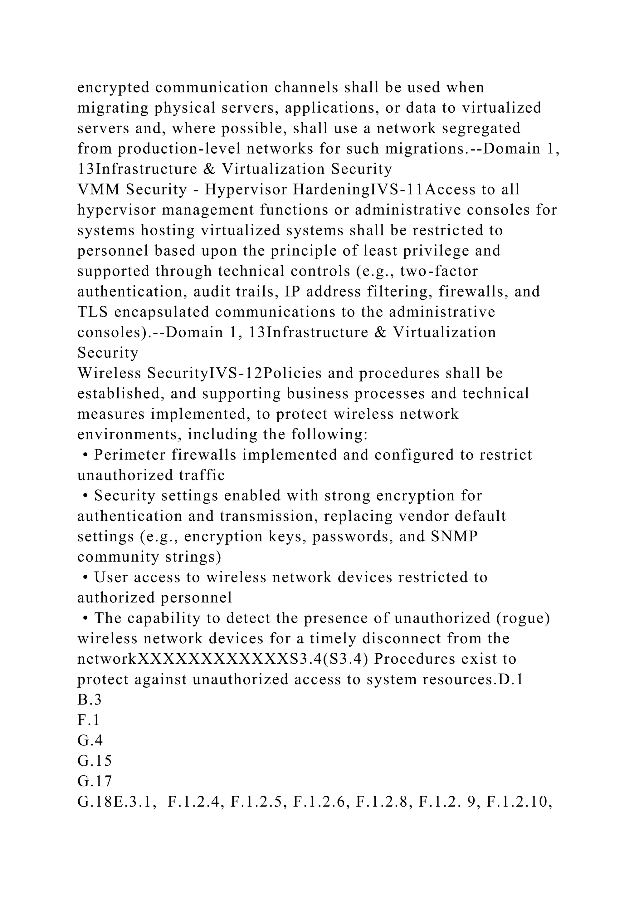 encrypted communication channels shall be used when
migrating physical servers, applications, or data to virtualized
servers and, where possible, shall use a network segregated
from production-level networks for such migrations.--Domain 1,
13Infrastructure & Virtualization Security
VMM Security - Hypervisor HardeningIVS-11Access to all
hypervisor management functions or administrative consoles for
systems hosting virtualized systems shall be restricted to
personnel based upon the principle of least privilege and
supported through technical controls (e.g., two-factor
authentication, audit trails, IP address filtering, firewalls, and
TLS encapsulated communications to the administrative
consoles).--Domain 1, 13Infrastructure & Virtualization
Security
Wireless SecurityIVS-12Policies and procedures shall be
established, and supporting business processes and technical
measures implemented, to protect wireless network
environments, including the following:
• Perimeter firewalls implemented and configured to restrict
unauthorized traffic
• Security settings enabled with strong encryption for
authentication and transmission, replacing vendor default
settings (e.g., encryption keys, passwords, and SNMP
community strings)
• User access to wireless network devices restricted to
authorized personnel
• The capability to detect the presence of unauthorized (rogue)
wireless network devices for a timely disconnect from the
networkXXXXXXXXXXXXS3.4(S3.4) Procedures exist to
protect against unauthorized access to system resources.D.1
B.3
F.1
G.4
G.15
G.17
G.18E.3.1, F.1.2.4, F.1.2.5, F.1.2.6, F.1.2.8, F.1.2. 9, F.1.2.10,
 
