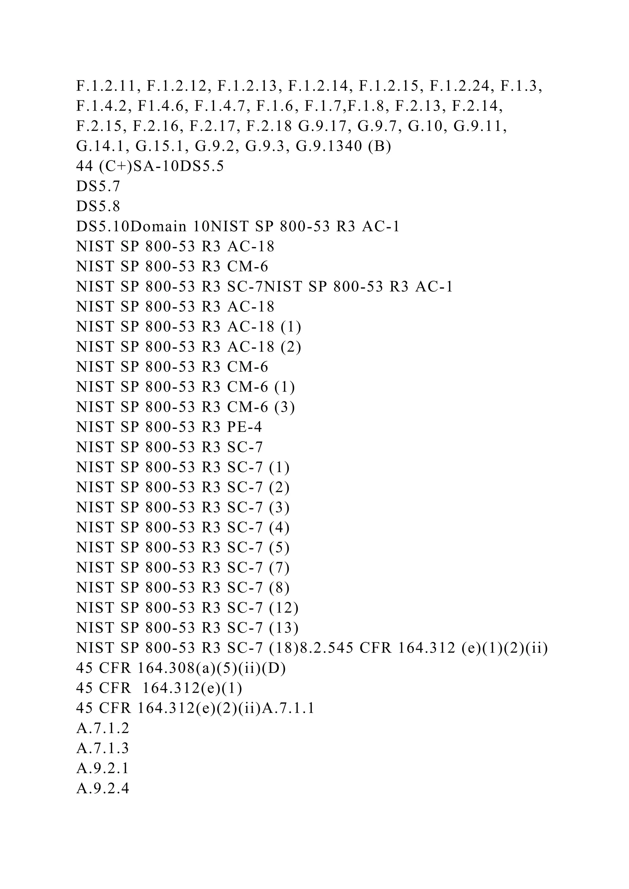 F.1.2.11, F.1.2.12, F.1.2.13, F.1.2.14, F.1.2.15, F.1.2.24, F.1.3,
F.1.4.2, F1.4.6, F.1.4.7, F.1.6, F.1.7,F.1.8, F.2.13, F.2.14,
F.2.15, F.2.16, F.2.17, F.2.18 G.9.17, G.9.7, G.10, G.9.11,
G.14.1, G.15.1, G.9.2, G.9.3, G.9.1340 (B)
44 (C+)SA-10DS5.5
DS5.7
DS5.8
DS5.10Domain 10NIST SP 800-53 R3 AC-1
NIST SP 800-53 R3 AC-18
NIST SP 800-53 R3 CM-6
NIST SP 800-53 R3 SC-7NIST SP 800-53 R3 AC-1
NIST SP 800-53 R3 AC-18
NIST SP 800-53 R3 AC-18 (1)
NIST SP 800-53 R3 AC-18 (2)
NIST SP 800-53 R3 CM-6
NIST SP 800-53 R3 CM-6 (1)
NIST SP 800-53 R3 CM-6 (3)
NIST SP 800-53 R3 PE-4
NIST SP 800-53 R3 SC-7
NIST SP 800-53 R3 SC-7 (1)
NIST SP 800-53 R3 SC-7 (2)
NIST SP 800-53 R3 SC-7 (3)
NIST SP 800-53 R3 SC-7 (4)
NIST SP 800-53 R3 SC-7 (5)
NIST SP 800-53 R3 SC-7 (7)
NIST SP 800-53 R3 SC-7 (8)
NIST SP 800-53 R3 SC-7 (12)
NIST SP 800-53 R3 SC-7 (13)
NIST SP 800-53 R3 SC-7 (18)8.2.545 CFR 164.312 (e)(1)(2)(ii)
45 CFR 164.308(a)(5)(ii)(D)
45 CFR 164.312(e)(1)
45 CFR 164.312(e)(2)(ii)A.7.1.1
A.7.1.2
A.7.1.3
A.9.2.1
A.9.2.4
 