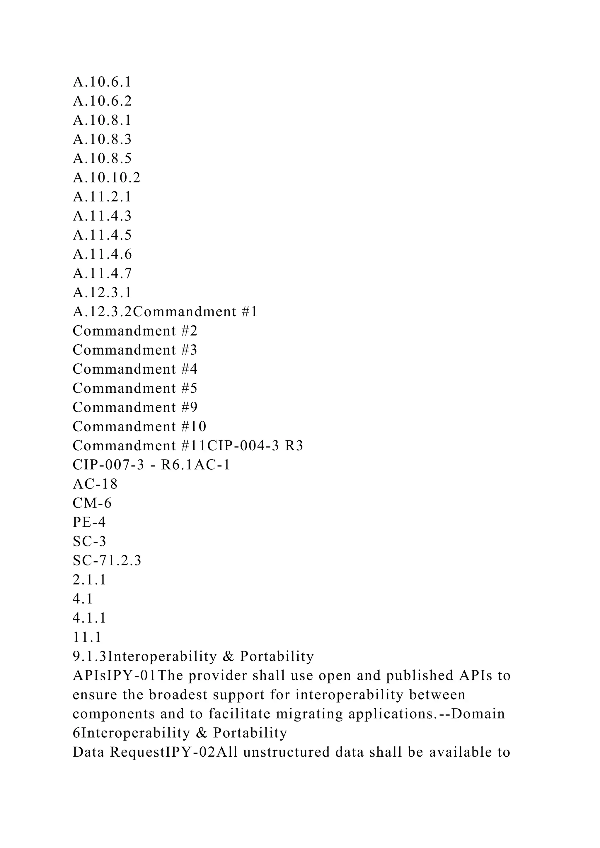 A.10.6.1
A.10.6.2
A.10.8.1
A.10.8.3
A.10.8.5
A.10.10.2
A.11.2.1
A.11.4.3
A.11.4.5
A.11.4.6
A.11.4.7
A.12.3.1
A.12.3.2Commandment #1
Commandment #2
Commandment #3
Commandment #4
Commandment #5
Commandment #9
Commandment #10
Commandment #11CIP-004-3 R3
CIP-007-3 - R6.1AC-1
AC-18
CM-6
PE-4
SC-3
SC-71.2.3
2.1.1
4.1
4.1.1
11.1
9.1.3Interoperability & Portability
APIsIPY-01The provider shall use open and published APIs to
ensure the broadest support for interoperability between
components and to facilitate migrating applications.--Domain
6Interoperability & Portability
Data RequestIPY-02All unstructured data shall be available to
 