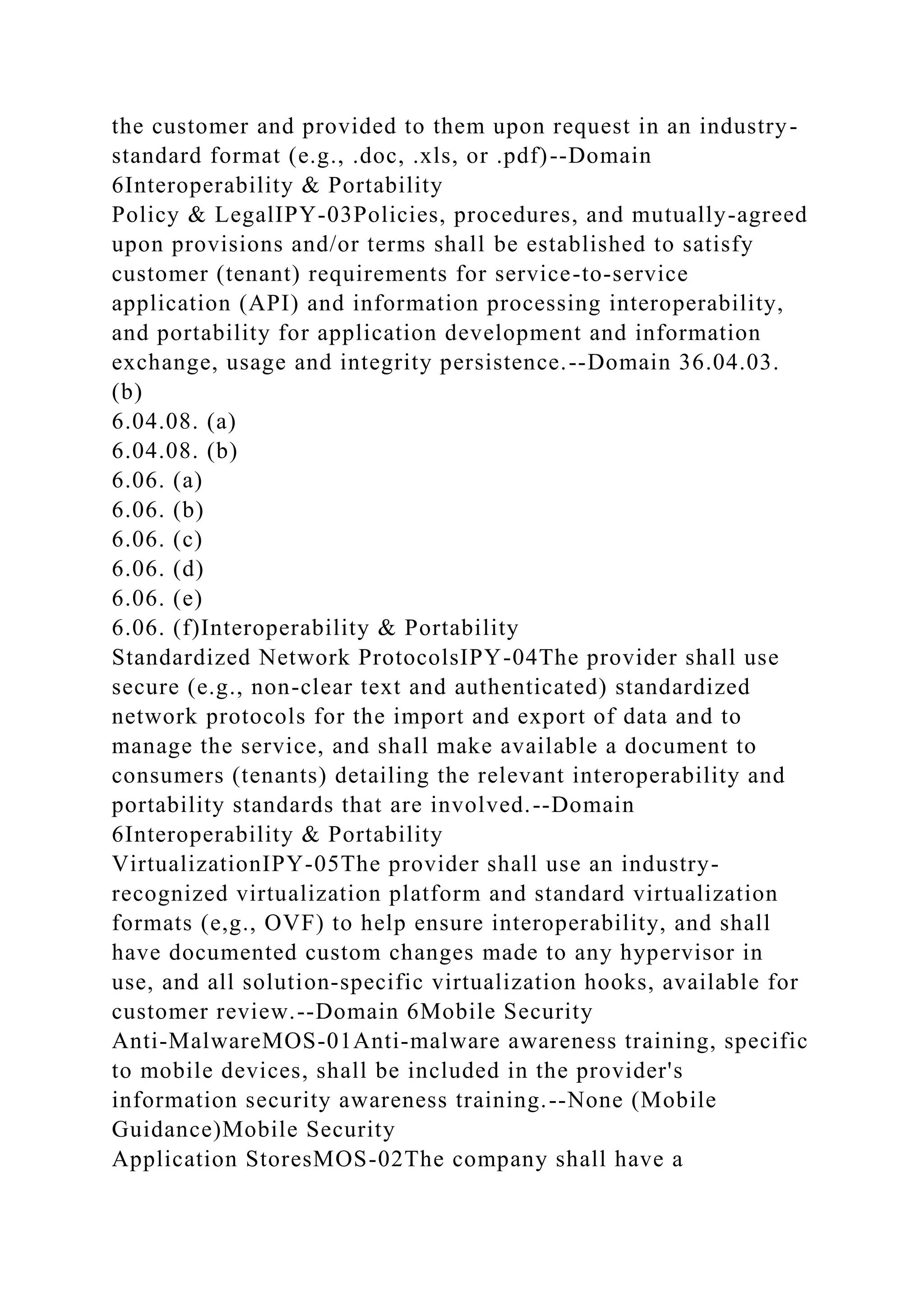 the customer and provided to them upon request in an industry-
standard format (e.g., .doc, .xls, or .pdf)--Domain
6Interoperability & Portability
Policy & LegalIPY-03Policies, procedures, and mutually-agreed
upon provisions and/or terms shall be established to satisfy
customer (tenant) requirements for service-to-service
application (API) and information processing interoperability,
and portability for application development and information
exchange, usage and integrity persistence.--Domain 36.04.03.
(b)
6.04.08. (a)
6.04.08. (b)
6.06. (a)
6.06. (b)
6.06. (c)
6.06. (d)
6.06. (e)
6.06. (f)Interoperability & Portability
Standardized Network ProtocolsIPY-04The provider shall use
secure (e.g., non-clear text and authenticated) standardized
network protocols for the import and export of data and to
manage the service, and shall make available a document to
consumers (tenants) detailing the relevant interoperability and
portability standards that are involved.--Domain
6Interoperability & Portability
VirtualizationIPY-05The provider shall use an industry-
recognized virtualization platform and standard virtualization
formats (e,g., OVF) to help ensure interoperability, and shall
have documented custom changes made to any hypervisor in
use, and all solution-specific virtualization hooks, available for
customer review.--Domain 6Mobile Security
Anti-MalwareMOS-01Anti-malware awareness training, specific
to mobile devices, shall be included in the provider's
information security awareness training.--None (Mobile
Guidance)Mobile Security
Application StoresMOS-02The company shall have a
 