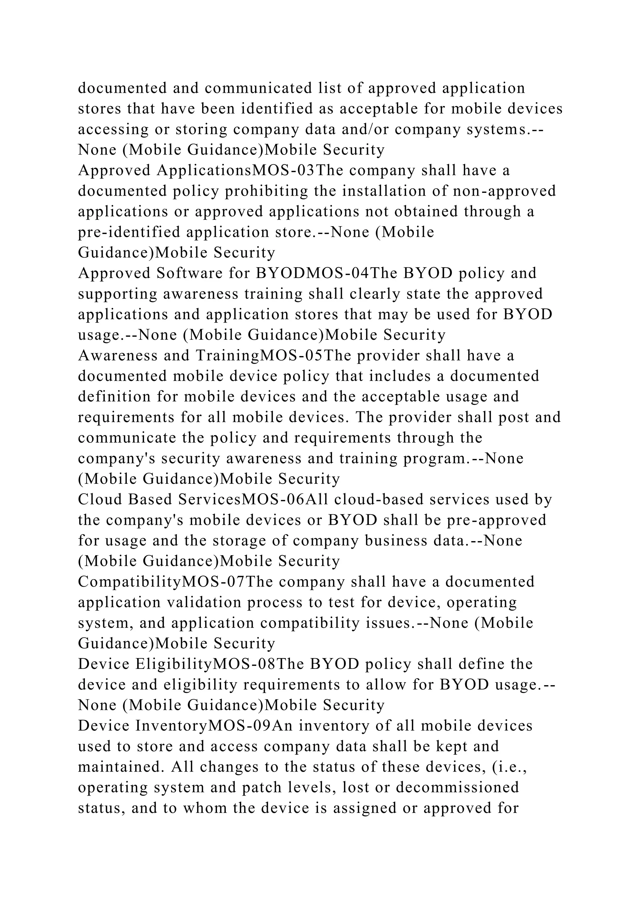 documented and communicated list of approved application
stores that have been identified as acceptable for mobile devices
accessing or storing company data and/or company systems.--
None (Mobile Guidance)Mobile Security
Approved ApplicationsMOS-03The company shall have a
documented policy prohibiting the installation of non-approved
applications or approved applications not obtained through a
pre-identified application store.--None (Mobile
Guidance)Mobile Security
Approved Software for BYODMOS-04The BYOD policy and
supporting awareness training shall clearly state the approved
applications and application stores that may be used for BYOD
usage.--None (Mobile Guidance)Mobile Security
Awareness and TrainingMOS-05The provider shall have a
documented mobile device policy that includes a documented
definition for mobile devices and the acceptable usage and
requirements for all mobile devices. The provider shall post and
communicate the policy and requirements through the
company's security awareness and training program.--None
(Mobile Guidance)Mobile Security
Cloud Based ServicesMOS-06All cloud-based services used by
the company's mobile devices or BYOD shall be pre-approved
for usage and the storage of company business data.--None
(Mobile Guidance)Mobile Security
CompatibilityMOS-07The company shall have a documented
application validation process to test for device, operating
system, and application compatibility issues.--None (Mobile
Guidance)Mobile Security
Device EligibilityMOS-08The BYOD policy shall define the
device and eligibility requirements to allow for BYOD usage.--
None (Mobile Guidance)Mobile Security
Device InventoryMOS-09An inventory of all mobile devices
used to store and access company data shall be kept and
maintained. All changes to the status of these devices, (i.e.,
operating system and patch levels, lost or decommissioned
status, and to whom the device is assigned or approved for
 